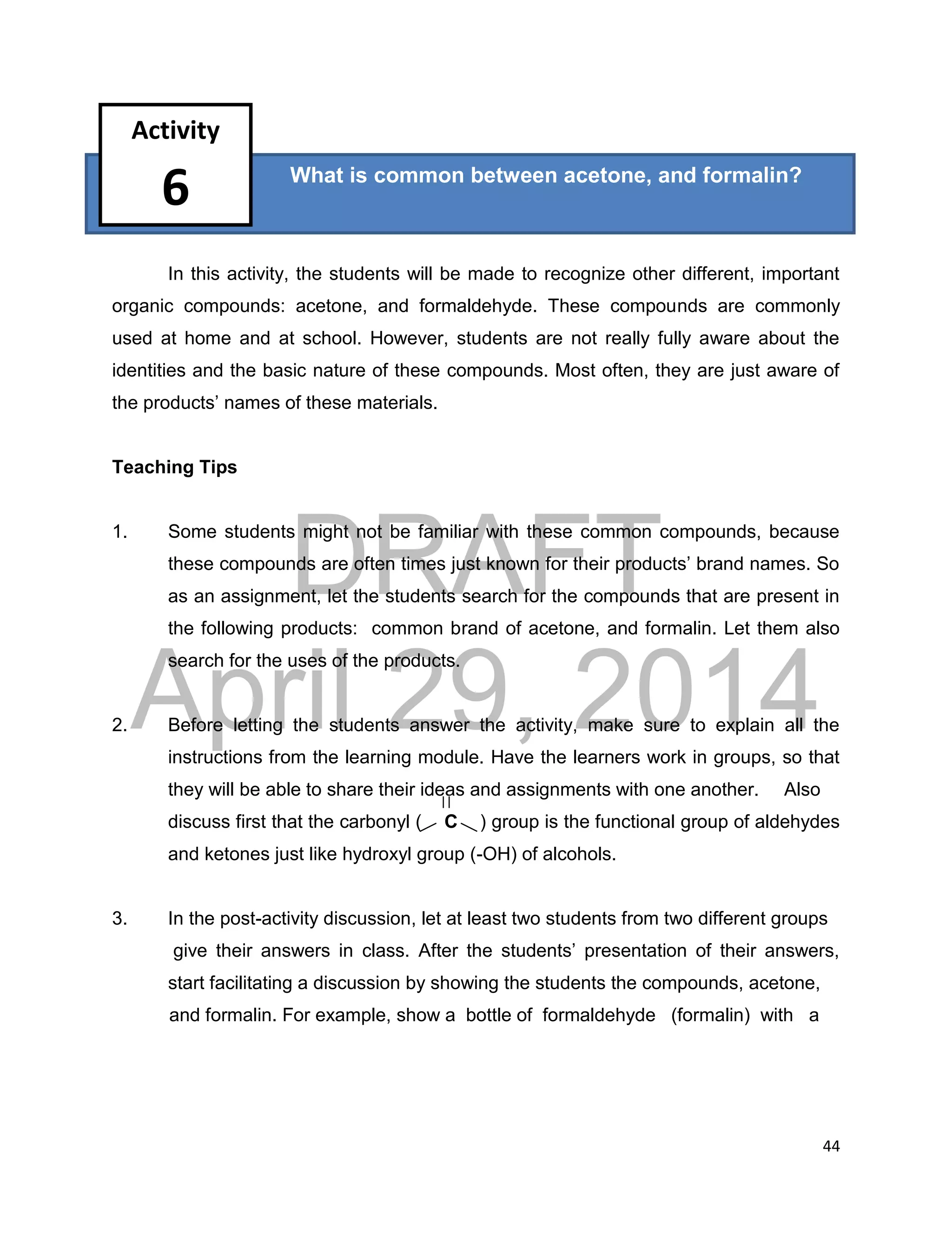 DRAFT
April 29, 2014
44
?
In this activity, the students will be made to recognize other different, important
organic compounds: acetone, and formaldehyde. These compounds are commonly
used at home and at school. However, students are not really fully aware about the
identities and the basic nature of these compounds. Most often, they are just aware of
the products’ names of these materials.
Teaching Tips
1. Some students might not be familiar with these common compounds, because
these compounds are often times just known for their products’ brand names. So
as an assignment, let the students search for the compounds that are present in
the following products: common brand of acetone, and formalin. Let them also
search for the uses of the products.
2. Before letting the students answer the activity, make sure to explain all the
instructions from the learning module. Have the learners work in groups, so that
they will be able to share their ideas and assignments with one another. Also
discuss first that the carbonyl ( C ) group is the functional group of aldehydes
and ketones just like hydroxyl group (-OH) of alcohols.
3. In the post-activity discussion, let at least two students from two different groups
give their answers in class. After the students’ presentation of their answers,
start facilitating a discussion by showing the students the compounds, acetone,
and formalin. For example, show a bottle of formaldehyde (formalin) with a
What is common between acetone, and formalin?
Activity
6
 