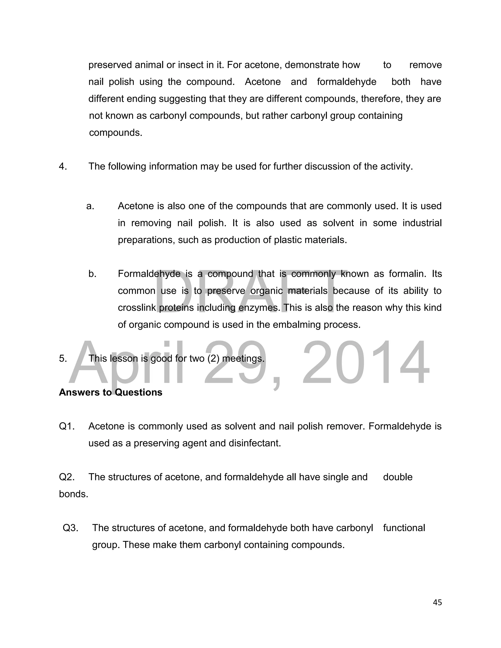 DRAFT
April 29, 2014
45
preserved animal or insect in it. For acetone, demonstrate how to remove
nail polish using the compound. Acetone and formaldehyde both have
different ending suggesting that they are different compounds, therefore, they are
not known as carbonyl compounds, but rather carbonyl group containing
compounds.
4. The following information may be used for further discussion of the activity.
a. Acetone is also one of the compounds that are commonly used. It is used
in removing nail polish. It is also used as solvent in some industrial
preparations, such as production of plastic materials.
b. Formaldehyde is a compound that is commonly known as formalin. Its
common use is to preserve organic materials because of its ability to
crosslink proteins including enzymes. This is also the reason why this kind
of organic compound is used in the embalming process.
5. This lesson is good for two (2) meetings.
Answers to Questions
Q1. Acetone is commonly used as solvent and nail polish remover. Formaldehyde is
used as a preserving agent and disinfectant.
Q2. The structures of acetone, and formaldehyde all have single and double
bonds.
Q3. The structures of acetone, and formaldehyde both have carbonyl functional
group. These make them carbonyl containing compounds.
 