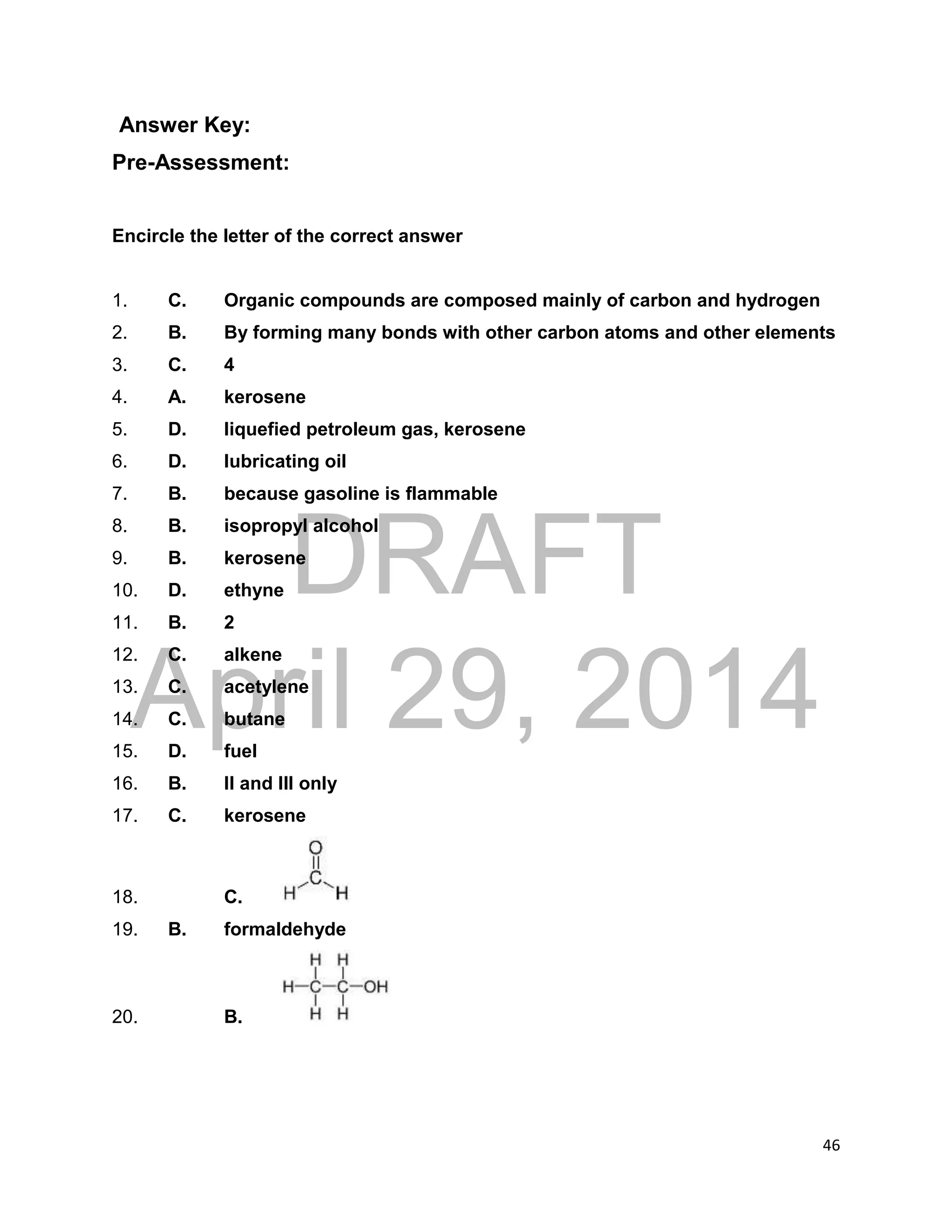 DRAFT
April 29, 2014
46
Answer Key:
Pre-Assessment:
Encircle the letter of the correct answer
1. C. Organic compounds are composed mainly of carbon and hydrogen
2. B. By forming many bonds with other carbon atoms and other elements
3. C. 4
4. A. kerosene
5. D. liquefied petroleum gas, kerosene
6. D. lubricating oil
7. B. because gasoline is flammable
8. B. isopropyl alcohol
9. B. kerosene
10. D. ethyne
11. B. 2
12. C. alkene
13. C. acetylene
14. C. butane
15. D. fuel
16. B. II and III only
17. C. kerosene
18. C.
19. B. formaldehyde
20. B.
 