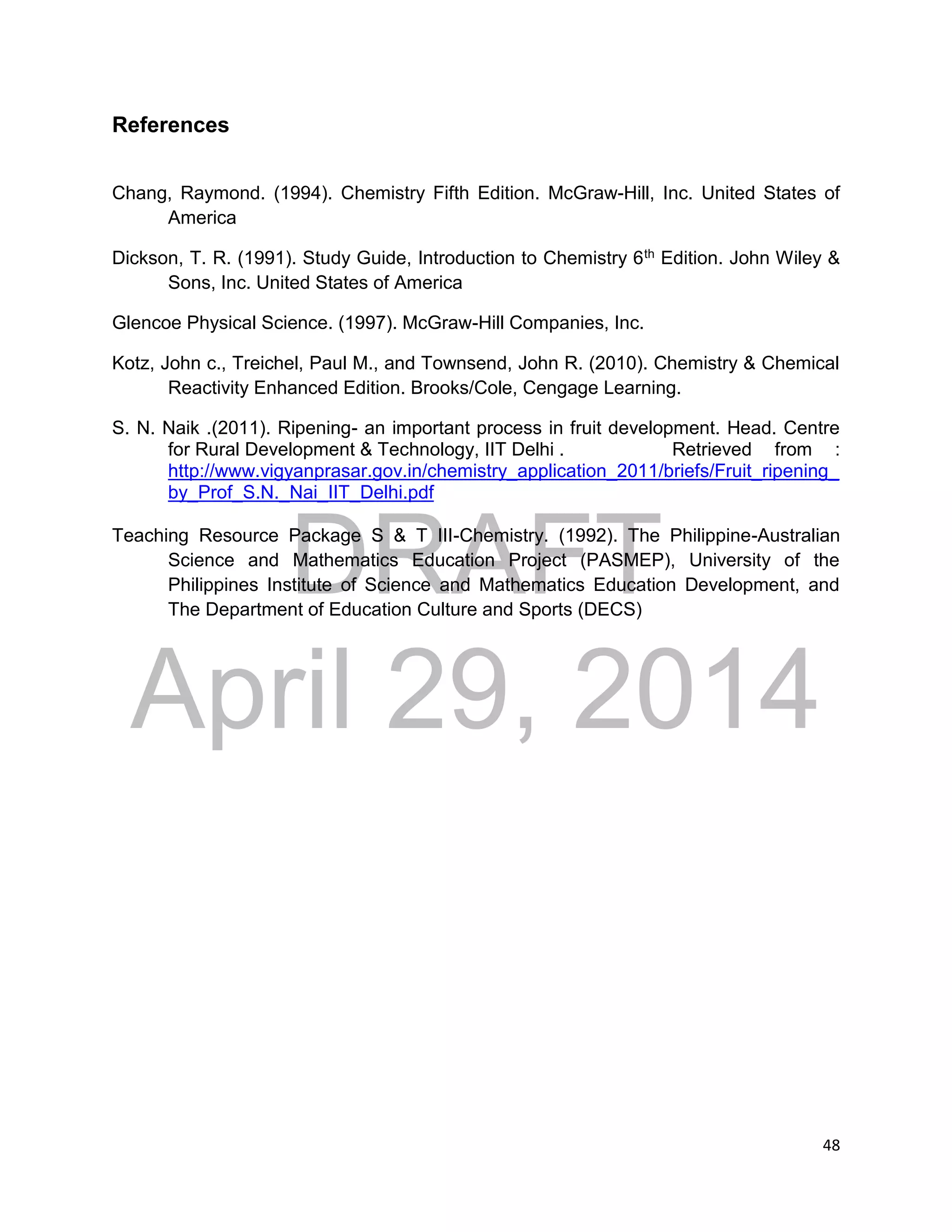 DRAFT
April 29, 2014
48
References
Chang, Raymond. (1994). Chemistry Fifth Edition. McGraw-Hill, Inc. United States of
America
Dickson, T. R. (1991). Study Guide, Introduction to Chemistry 6th Edition. John Wiley &
Sons, Inc. United States of America
Glencoe Physical Science. (1997). McGraw-Hill Companies, Inc.
Kotz, John c., Treichel, Paul M., and Townsend, John R. (2010). Chemistry & Chemical
Reactivity Enhanced Edition. Brooks/Cole, Cengage Learning.
S. N. Naik .(2011). Ripening- an important process in fruit development. Head. Centre
for Rural Development & Technology, IIT Delhi . Retrieved from :
http://www.vigyanprasar.gov.in/chemistry_application_2011/briefs/Fruit_ripening_
by_Prof_S.N._Nai_IIT_Delhi.pdf
Teaching Resource Package S & T III-Chemistry. (1992). The Philippine-Australian
Science and Mathematics Education Project (PASMEP), University of the
Philippines Institute of Science and Mathematics Education Development, and
The Department of Education Culture and Sports (DECS)
 