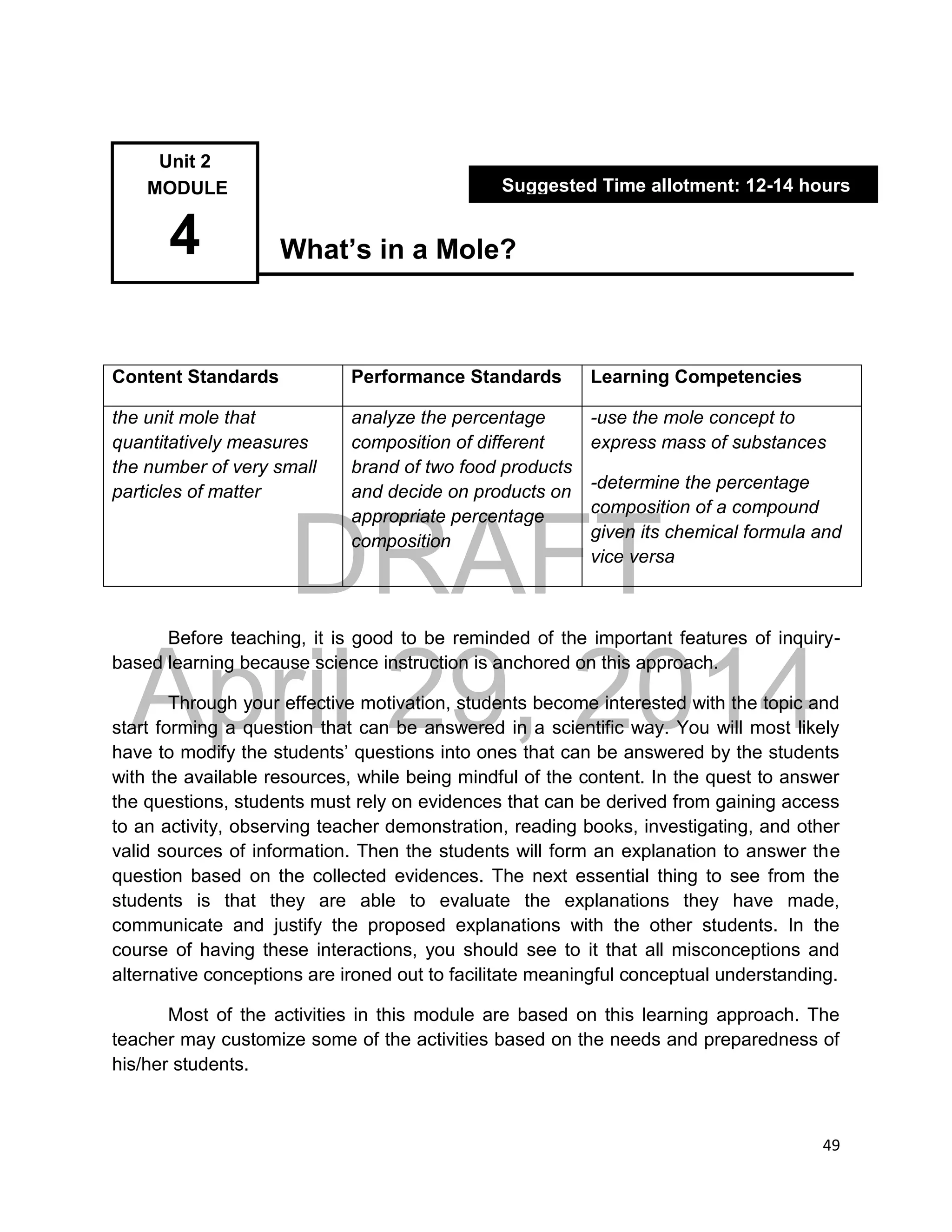 DRAFT
April 29, 2014
49
What’s in a Mole?
Content Standards Performance Standards Learning Competencies
the unit mole that
quantitatively measures
the number of very small
particles of matter
analyze the percentage
composition of different
brand of two food products
and decide on products on
appropriate percentage
composition
-use the mole concept to
express mass of substances
-determine the percentage
composition of a compound
given its chemical formula and
vice versa
Before teaching, it is good to be reminded of the important features of inquiry-
based learning because science instruction is anchored on this approach.
Through your effective motivation, students become interested with the topic and
start forming a question that can be answered in a scientific way. You will most likely
have to modify the students’ questions into ones that can be answered by the students
with the available resources, while being mindful of the content. In the quest to answer
the questions, students must rely on evidences that can be derived from gaining access
to an activity, observing teacher demonstration, reading books, investigating, and other
valid sources of information. Then the students will form an explanation to answer the
question based on the collected evidences. The next essential thing to see from the
students is that they are able to evaluate the explanations they have made,
communicate and justify the proposed explanations with the other students. In the
course of having these interactions, you should see to it that all misconceptions and
alternative conceptions are ironed out to facilitate meaningful conceptual understanding.
Most of the activities in this module are based on this learning approach. The
teacher may customize some of the activities based on the needs and preparedness of
his/her students.
Unit 2
MODULE
4
Suggested Time allotment: 12-14 hours
 