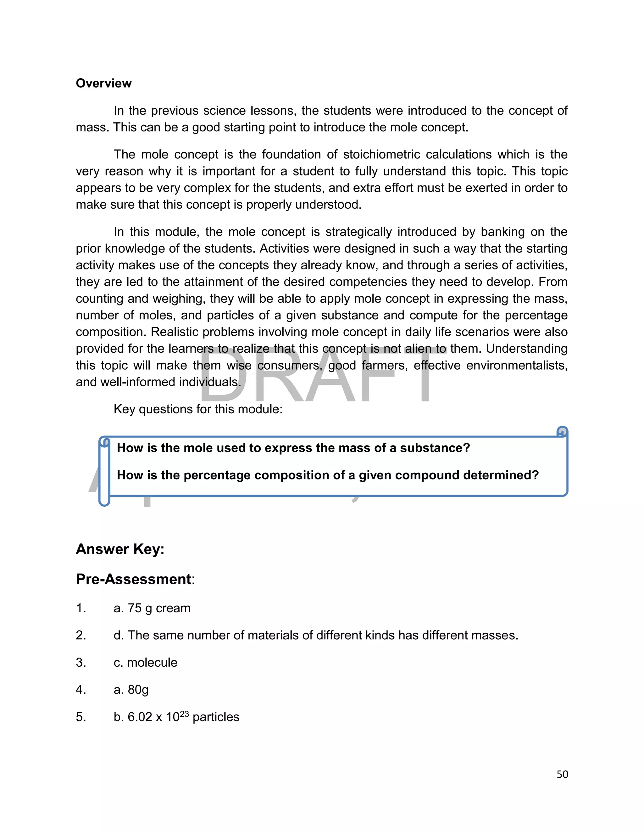 DRAFT
April 29, 2014
50
Overview
In the previous science lessons, the students were introduced to the concept of
mass. This can be a good starting point to introduce the mole concept.
The mole concept is the foundation of stoichiometric calculations which is the
very reason why it is important for a student to fully understand this topic. This topic
appears to be very complex for the students, and extra effort must be exerted in order to
make sure that this concept is properly understood.
In this module, the mole concept is strategically introduced by banking on the
prior knowledge of the students. Activities were designed in such a way that the starting
activity makes use of the concepts they already know, and through a series of activities,
they are led to the attainment of the desired competencies they need to develop. From
counting and weighing, they will be able to apply mole concept in expressing the mass,
number of moles, and particles of a given substance and compute for the percentage
composition. Realistic problems involving mole concept in daily life scenarios were also
provided for the learners to realize that this concept is not alien to them. Understanding
this topic will make them wise consumers, good farmers, effective environmentalists,
and well-informed individuals.
Key questions for this module:
Answer Key:
Pre-Assessment:
1. a. 75 g cream
2. d. The same number of materials of different kinds has different masses.
3. c. molecule
4. a. 80g
5. b. 6.02 x 1023 particles
How is the mole used to express the mass of a substance?
How is the percentage composition of a given compound determined?
 