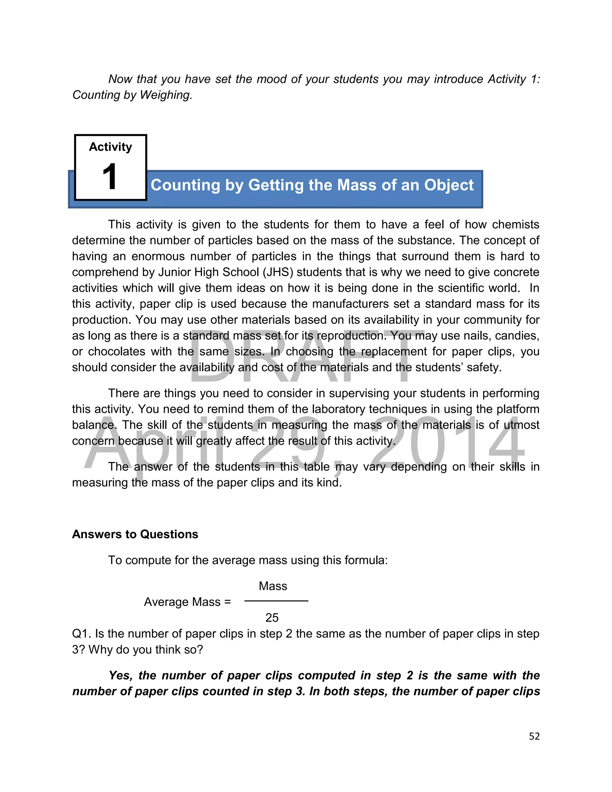 DRAFT
April 29, 2014
52
Now that you have set the mood of your students you may introduce Activity 1:
Counting by Weighing.
This activity is given to the students for them to have a feel of how chemists
determine the number of particles based on the mass of the substance. The concept of
having an enormous number of particles in the things that surround them is hard to
comprehend by Junior High School (JHS) students that is why we need to give concrete
activities which will give them ideas on how it is being done in the scientific world. In
this activity, paper clip is used because the manufacturers set a standard mass for its
production. You may use other materials based on its availability in your community for
as long as there is a standard mass set for its reproduction. You may use nails, candies,
or chocolates with the same sizes. In choosing the replacement for paper clips, you
should consider the availability and cost of the materials and the students’ safety.
There are things you need to consider in supervising your students in performing
this activity. You need to remind them of the laboratory techniques in using the platform
balance. The skill of the students in measuring the mass of the materials is of utmost
concern because it will greatly affect the result of this activity.
The answer of the students in this table may vary depending on their skills in
measuring the mass of the paper clips and its kind.
Answers to Questions
To compute for the average mass using this formula:
Mass
Average Mass =
25
Q1. Is the number of paper clips in step 2 the same as the number of paper clips in step
3? Why do you think so?
Yes, the number of paper clips computed in step 2 is the same with the
number of paper clips counted in step 3. In both steps, the number of paper clips
Counting by Getting the Mass of an Object
Activity
1
 