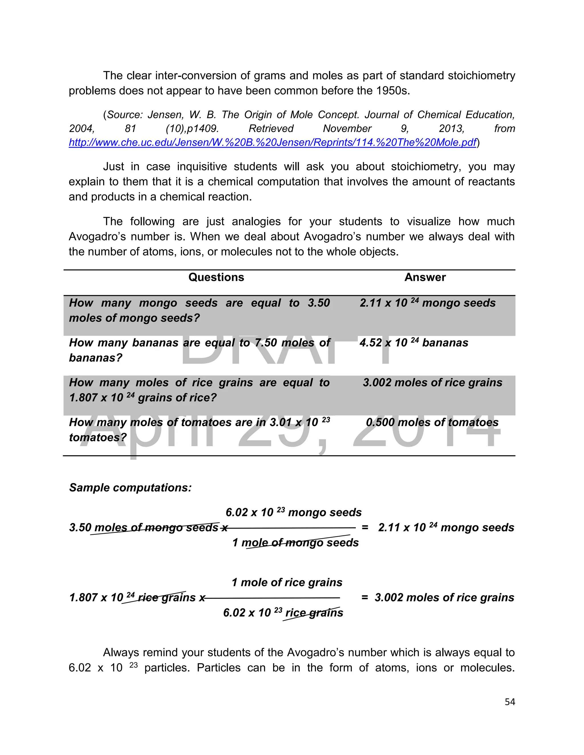 DRAFT
April 29, 2014
54
The clear inter-conversion of grams and moles as part of standard stoichiometry
problems does not appear to have been common before the 1950s.
(Source: Jensen, W. B. The Origin of Mole Concept. Journal of Chemical Education,
2004, 81 (10),p1409. Retrieved November 9, 2013, from
http://www.che.uc.edu/Jensen/W.%20B.%20Jensen/Reprints/114.%20The%20Mole.pdf)
Just in case inquisitive students will ask you about stoichiometry, you may
explain to them that it is a chemical computation that involves the amount of reactants
and products in a chemical reaction.
The following are just analogies for your students to visualize how much
Avogadro’s number is. When we deal about Avogadro’s number we always deal with
the number of atoms, ions, or molecules not to the whole objects.
Questions Answer
How many mongo seeds are equal to 3.50
moles of mongo seeds?
2.11 x 10 24 mongo seeds
How many bananas are equal to 7.50 moles of
bananas?
4.52 x 10 24 bananas
How many moles of rice grains are equal to
1.807 x 10 24 grains of rice?
3.002 moles of rice grains
How many moles of tomatoes are in 3.01 x 10 23
tomatoes?
0.500 moles of tomatoes
Sample computations:
6.02 x 10 23 mongo seeds
3.50 moles of mongo seeds x = 2.11 x 10 24 mongo seeds
1 mole of mongo seeds
1 mole of rice grains
1.807 x 10 24 rice grains x = 3.002 moles of rice grains
6.02 x 10 23 rice grains
Always remind your students of the Avogadro’s number which is always equal to
6.02 x 10 23 particles. Particles can be in the form of atoms, ions or molecules.
 