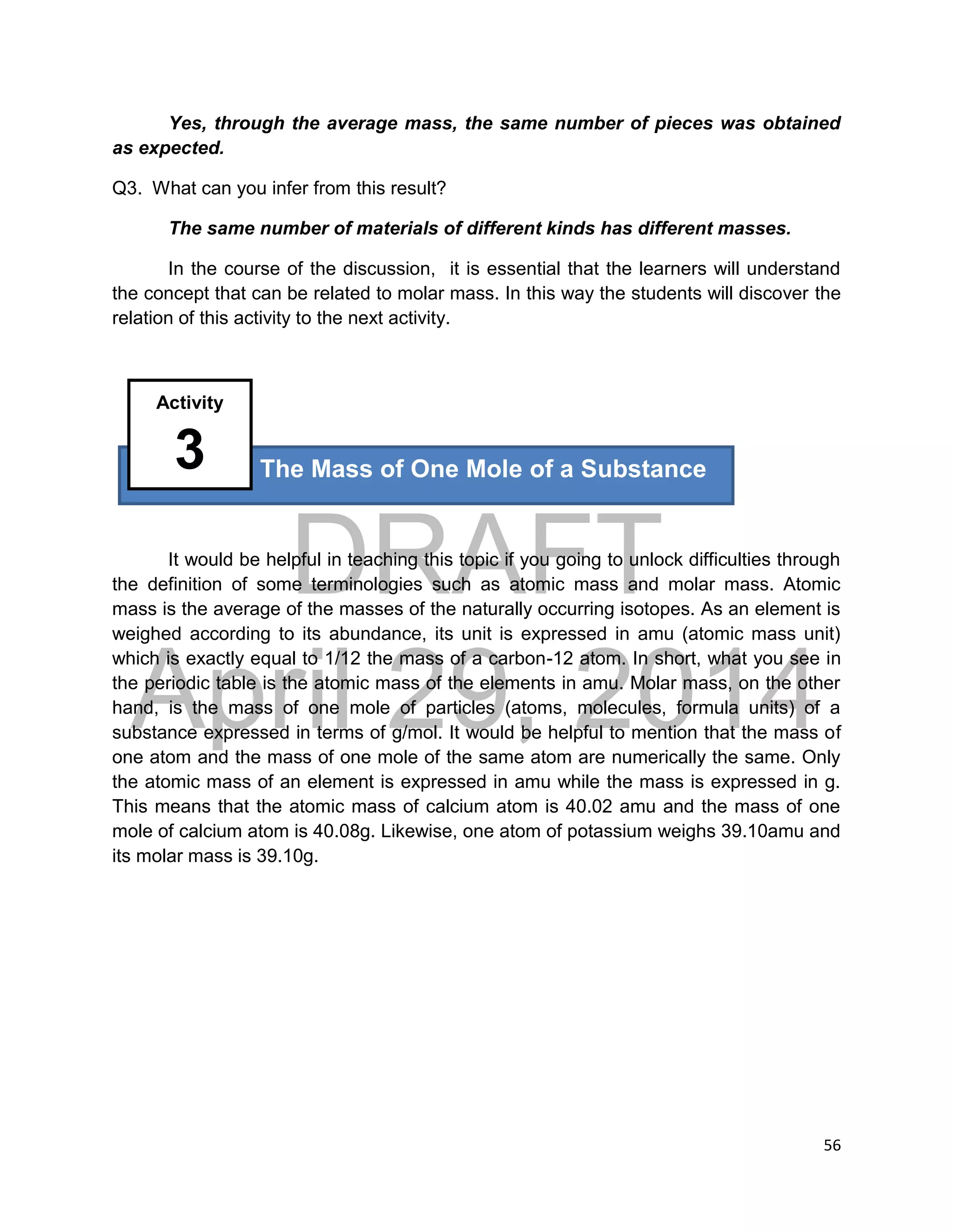 DRAFT
April 29, 2014
56
Yes, through the average mass, the same number of pieces was obtained
as expected.
Q3. What can you infer from this result?
The same number of materials of different kinds has different masses.
In the course of the discussion, it is essential that the learners will understand
the concept that can be related to molar mass. In this way the students will discover the
relation of this activity to the next activity.
It would be helpful in teaching this topic if you going to unlock difficulties through
the definition of some terminologies such as atomic mass and molar mass. Atomic
mass is the average of the masses of the naturally occurring isotopes. As an element is
weighed according to its abundance, its unit is expressed in amu (atomic mass unit)
which is exactly equal to 1/12 the mass of a carbon-12 atom. In short, what you see in
the periodic table is the atomic mass of the elements in amu. Molar mass, on the other
hand, is the mass of one mole of particles (atoms, molecules, formula units) of a
substance expressed in terms of g/mol. It would be helpful to mention that the mass of
one atom and the mass of one mole of the same atom are numerically the same. Only
the atomic mass of an element is expressed in amu while the mass is expressed in g.
This means that the atomic mass of calcium atom is 40.02 amu and the mass of one
mole of calcium atom is 40.08g. Likewise, one atom of potassium weighs 39.10amu and
its molar mass is 39.10g.
The Mass of One Mole of a Substance
Activity
3
 