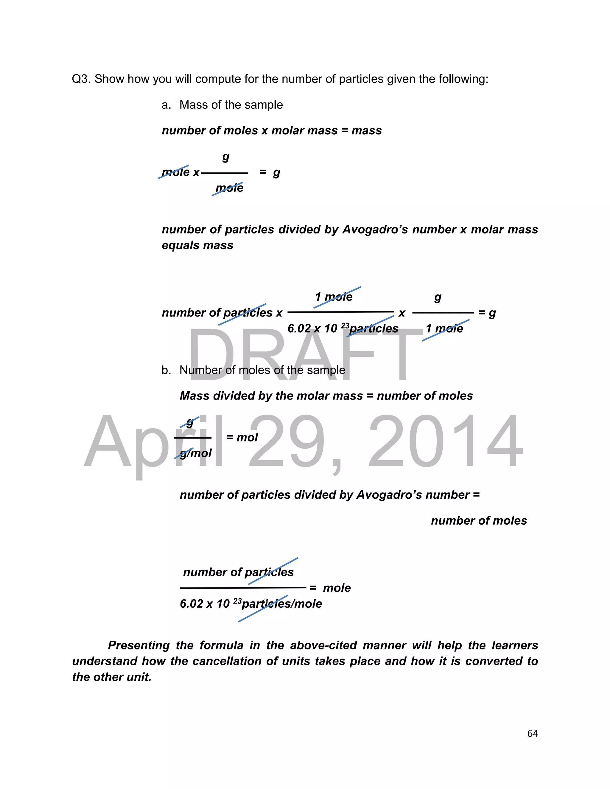 DRAFT
April 29, 2014
64
Q3. Show how you will compute for the number of particles given the following:
a. Mass of the sample
number of moles x molar mass = mass
g
mole x = g
mole
number of particles divided by Avogadro’s number x molar mass
equals mass
1 mole g
number of particles x x = g
6.02 x 10 23particles 1 mole
b. Number of moles of the sample
Mass divided by the molar mass = number of moles
g
= mol
g/mol
number of particles divided by Avogadro’s number =
number of moles
number of particles
= mole
6.02 x 10 23particles/mole
Presenting the formula in the above-cited manner will help the learners
understand how the cancellation of units takes place and how it is converted to
the other unit.
 