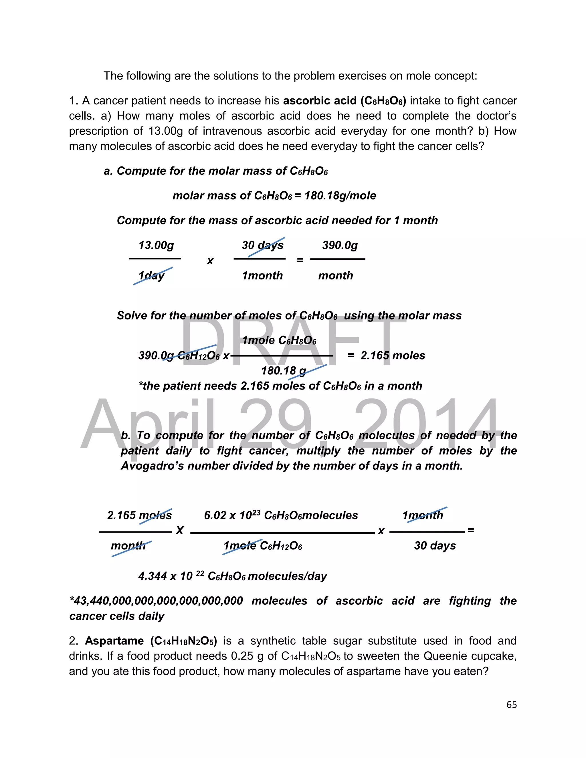 DRAFT
April 29, 2014
65
The following are the solutions to the problem exercises on mole concept:
1. A cancer patient needs to increase his ascorbic acid (C6H8O6) intake to fight cancer
cells. a) How many moles of ascorbic acid does he need to complete the doctor’s
prescription of 13.00g of intravenous ascorbic acid everyday for one month? b) How
many molecules of ascorbic acid does he need everyday to fight the cancer cells?
a. Compute for the molar mass of C6H8O6
molar mass of C6H8O6 = 180.18g/mole
Compute for the mass of ascorbic acid needed for 1 month
13.00g 30 days 390.0g
x =
1day 1month month
Solve for the number of moles of C6H8O6 using the molar mass
1mole C6H8O6
390.0g C6H12O6 x = 2.165 moles
180.18 g
*the patient needs 2.165 moles of C6H8O6 in a month
b. To compute for the number of C6H8O6 molecules of needed by the
patient daily to fight cancer, multiply the number of moles by the
Avogadro’s number divided by the number of days in a month.
2.165 moles 6.02 x 1023 C6H8O6molecules 1month
X x =
month 1mole C6H12O6 30 days
4.344 x 10 22 C6H8O6 molecules/day
*43,440,000,000,000,000,000,000 molecules of ascorbic acid are fighting the
cancer cells daily
2. Aspartame (C14H18N2O5) is a synthetic table sugar substitute used in food and
drinks. If a food product needs 0.25 g of C14H18N2O5 to sweeten the Queenie cupcake,
and you ate this food product, how many molecules of aspartame have you eaten?
 