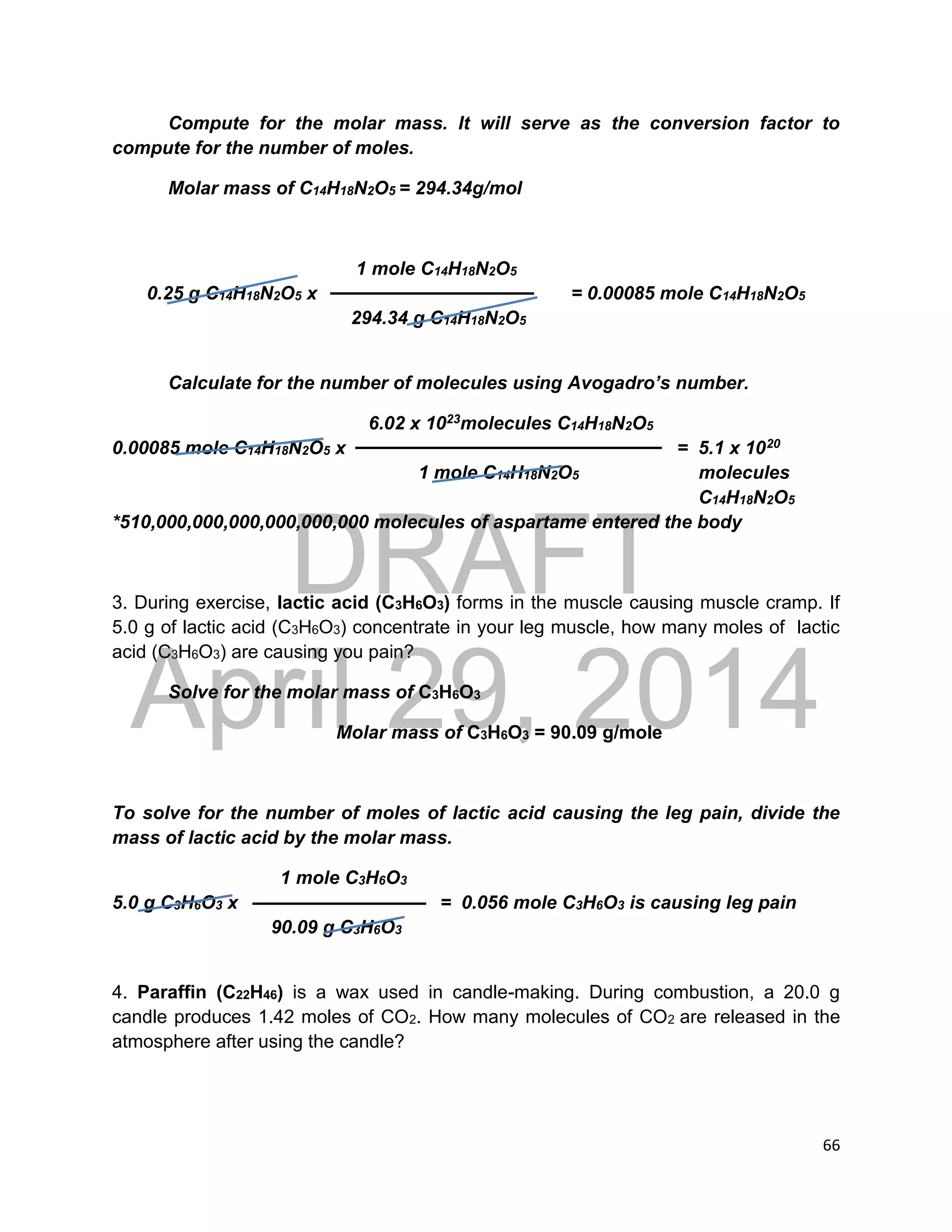 DRAFT
April 29, 2014
66
Compute for the molar mass. It will serve as the conversion factor to
compute for the number of moles.
Molar mass of C14H18N2O5 = 294.34g/mol
1 mole C14H18N2O5
0.25 g C14H18N2O5 x = 0.00085 mole C14H18N2O5
294.34 g C14H18N2O5
Calculate for the number of molecules using Avogadro’s number.
6.02 x 1023molecules C14H18N2O5
0.00085 mole C14H18N2O5 x = 5.1 x 1020
1 mole C14H18N2O5 molecules
C14H18N2O5
*510,000,000,000,000,000,000 molecules of aspartame entered the body
3. During exercise, lactic acid (C3H6O3) forms in the muscle causing muscle cramp. If
5.0 g of lactic acid (C3H6O3) concentrate in your leg muscle, how many moles of lactic
acid (C3H6O3) are causing you pain?
Solve for the molar mass of C3H6O3
Molar mass of C3H6O3 = 90.09 g/mole
To solve for the number of moles of lactic acid causing the leg pain, divide the
mass of lactic acid by the molar mass.
1 mole C3H6O3
5.0 g C3H6O3 x = 0.056 mole C3H6O3 is causing leg pain
90.09 g C3H6O3
4. Paraffin (C22H46) is a wax used in candle-making. During combustion, a 20.0 g
candle produces 1.42 moles of CO2. How many molecules of CO2 are released in the
atmosphere after using the candle?
 