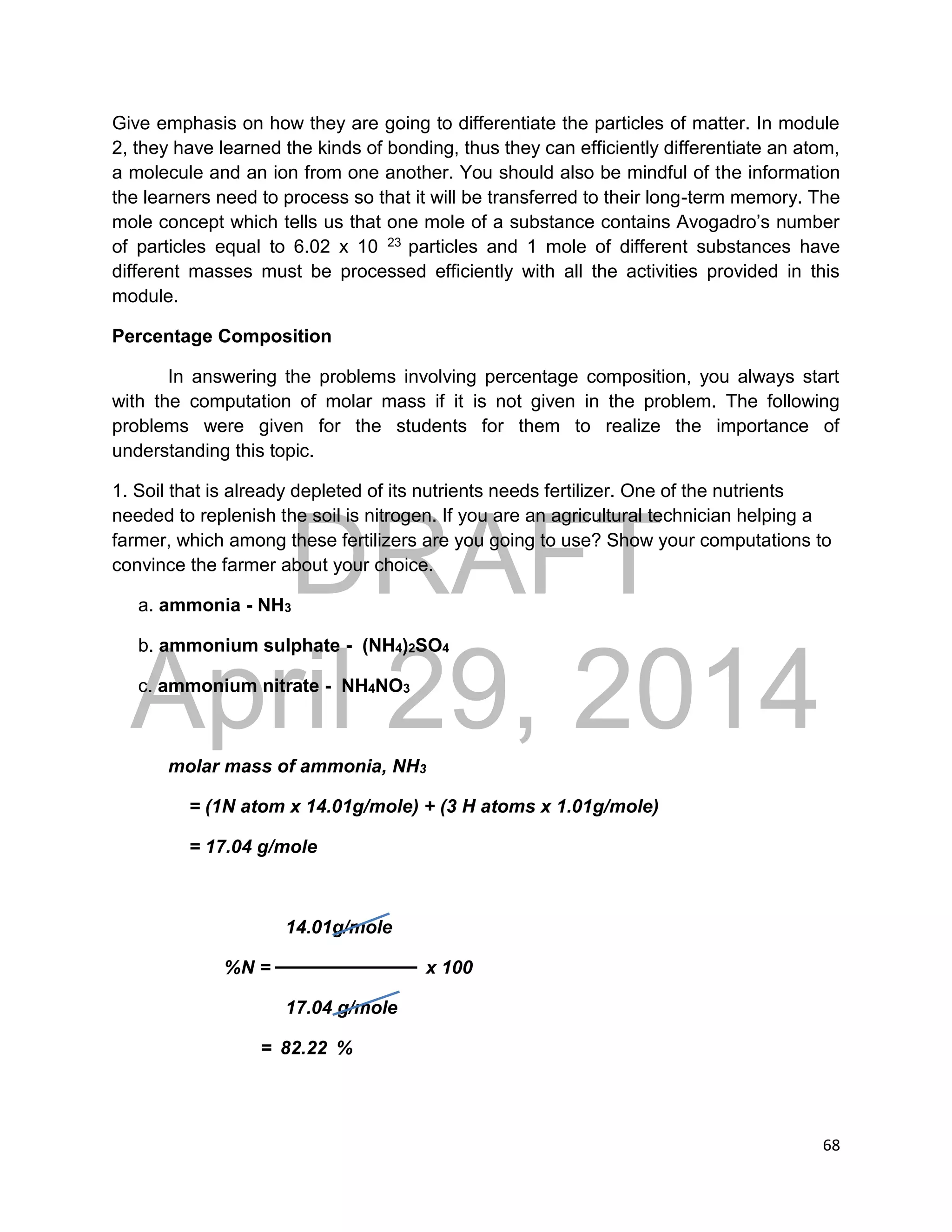 DRAFT
April 29, 2014
68
Give emphasis on how they are going to differentiate the particles of matter. In module
2, they have learned the kinds of bonding, thus they can efficiently differentiate an atom,
a molecule and an ion from one another. You should also be mindful of the information
the learners need to process so that it will be transferred to their long-term memory. The
mole concept which tells us that one mole of a substance contains Avogadro’s number
of particles equal to 6.02 x 10 23 particles and 1 mole of different substances have
different masses must be processed efficiently with all the activities provided in this
module.
Percentage Composition
In answering the problems involving percentage composition, you always start
with the computation of molar mass if it is not given in the problem. The following
problems were given for the students for them to realize the importance of
understanding this topic.
1. Soil that is already depleted of its nutrients needs fertilizer. One of the nutrients
needed to replenish the soil is nitrogen. If you are an agricultural technician helping a
farmer, which among these fertilizers are you going to use? Show your computations to
convince the farmer about your choice.
a. ammonia - NH3
b. ammonium sulphate - (NH4)2SO4
c. ammonium nitrate - NH4NO3
molar mass of ammonia, NH3
= (1N atom x 14.01g/mole) + (3 H atoms x 1.01g/mole)
= 17.04 g/mole
14.01g/mole
%N = x 100
17.04 g/mole
= 82.22 %
 