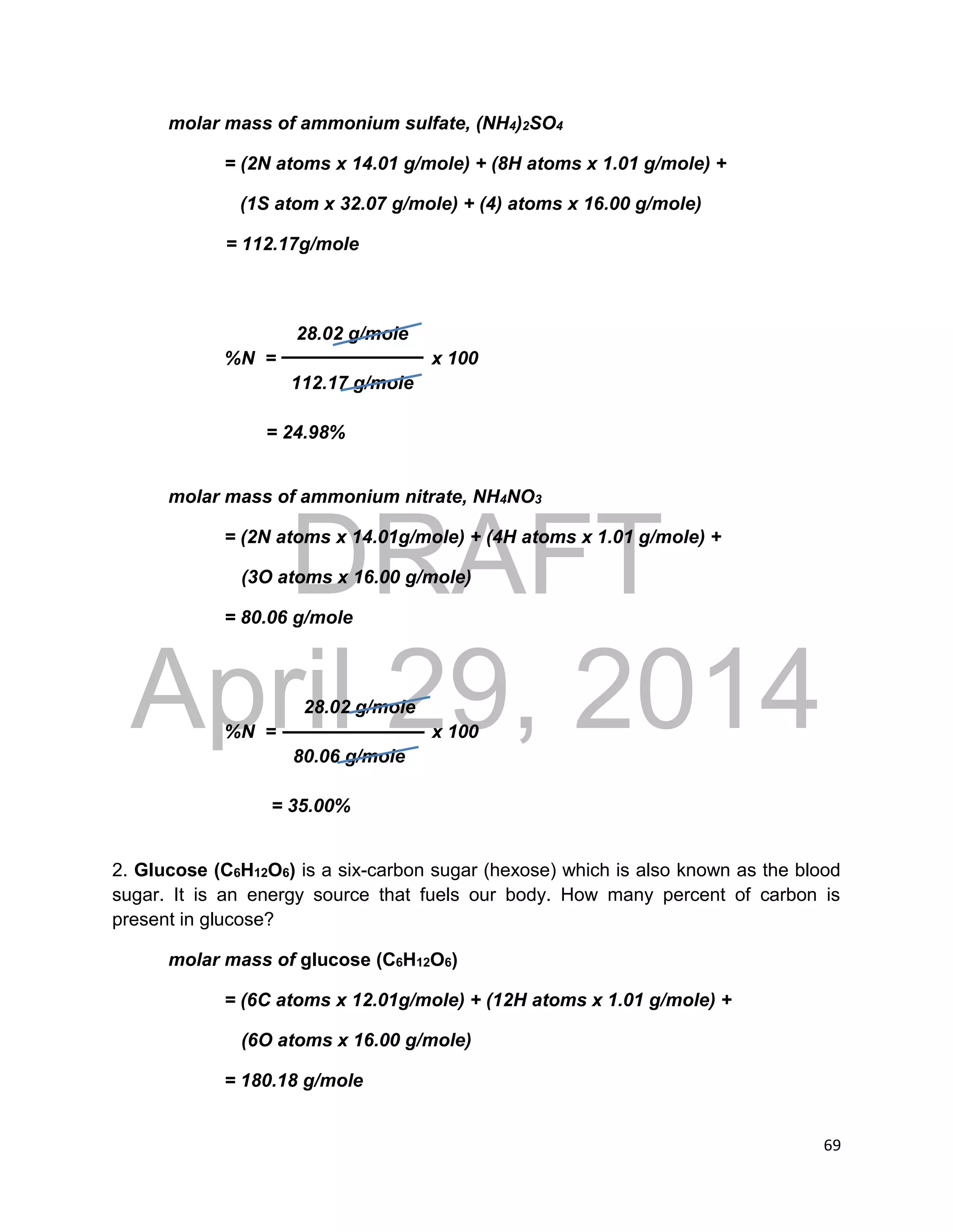 DRAFT
April 29, 2014
69
molar mass of ammonium sulfate, (NH4)2SO4
= (2N atoms x 14.01 g/mole) + (8H atoms x 1.01 g/mole) +
(1S atom x 32.07 g/mole) + (4) atoms x 16.00 g/mole)
= 112.17g/mole
28.02 g/mole
%N = x 100
112.17 g/mole
= 24.98%
molar mass of ammonium nitrate, NH4NO3
= (2N atoms x 14.01g/mole) + (4H atoms x 1.01 g/mole) +
(3O atoms x 16.00 g/mole)
= 80.06 g/mole
28.02 g/mole
%N = x 100
80.06 g/mole
= 35.00%
2. Glucose (C6H12O6) is a six-carbon sugar (hexose) which is also known as the blood
sugar. It is an energy source that fuels our body. How many percent of carbon is
present in glucose?
molar mass of glucose (C6H12O6)
= (6C atoms x 12.01g/mole) + (12H atoms x 1.01 g/mole) +
(6O atoms x 16.00 g/mole)
= 180.18 g/mole
 