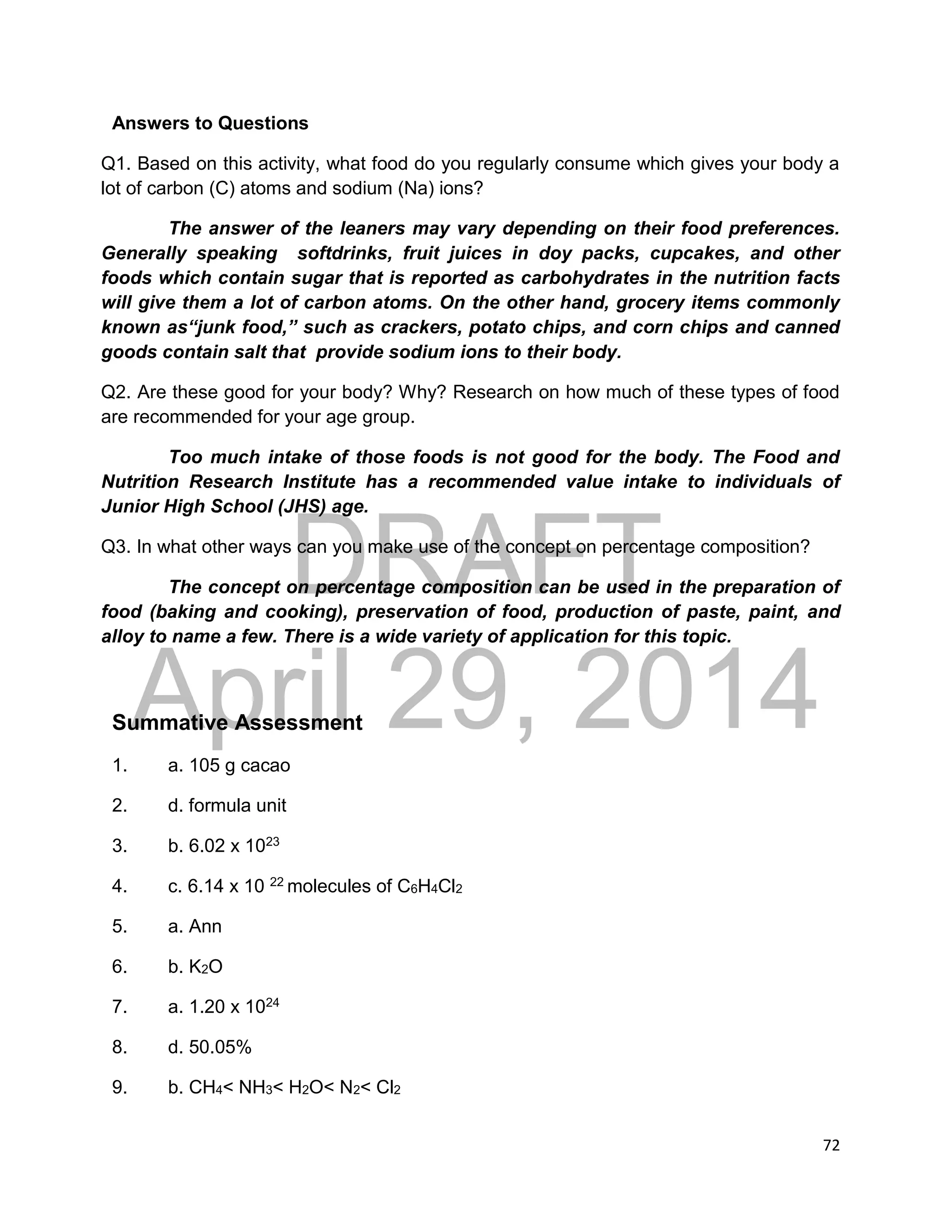 DRAFT
April 29, 2014
72
Answers to Questions
Q1. Based on this activity, what food do you regularly consume which gives your body a
lot of carbon (C) atoms and sodium (Na) ions?
The answer of the leaners may vary depending on their food preferences.
Generally speaking softdrinks, fruit juices in doy packs, cupcakes, and other
foods which contain sugar that is reported as carbohydrates in the nutrition facts
will give them a lot of carbon atoms. On the other hand, grocery items commonly
known as“junk food,” such as crackers, potato chips, and corn chips and canned
goods contain salt that provide sodium ions to their body.
Q2. Are these good for your body? Why? Research on how much of these types of food
are recommended for your age group.
Too much intake of those foods is not good for the body. The Food and
Nutrition Research Institute has a recommended value intake to individuals of
Junior High School (JHS) age.
Q3. In what other ways can you make use of the concept on percentage composition?
The concept on percentage composition can be used in the preparation of
food (baking and cooking), preservation of food, production of paste, paint, and
alloy to name a few. There is a wide variety of application for this topic.
Summative Assessment
1. a. 105 g cacao
2. d. formula unit
3. b. 6.02 x 1023
4. c. 6.14 x 10 22 molecules of C6H4Cl2
5. a. Ann
6. b. K2O
7. a. 1.20 x 1024
8. d. 50.05%
9. b. CH4< NH3< H2O< N2< Cl2
 
