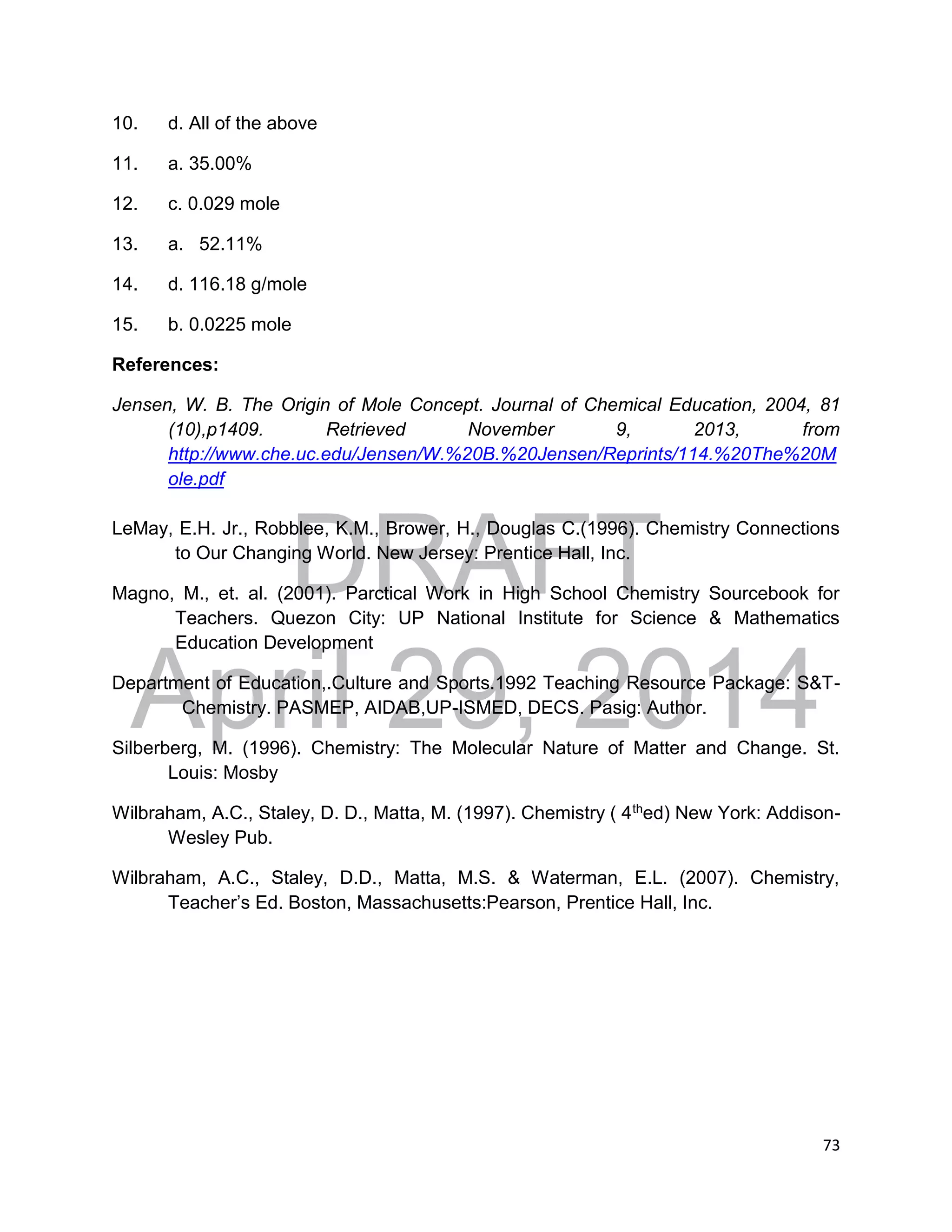 DRAFT
April 29, 2014
73
10. d. All of the above
11. a. 35.00%
12. c. 0.029 mole
13. a. 52.11%
14. d. 116.18 g/mole
15. b. 0.0225 mole
References:
Jensen, W. B. The Origin of Mole Concept. Journal of Chemical Education, 2004, 81
(10),p1409. Retrieved November 9, 2013, from
http://www.che.uc.edu/Jensen/W.%20B.%20Jensen/Reprints/114.%20The%20M
ole.pdf
LeMay, E.H. Jr., Robblee, K.M., Brower, H., Douglas C.(1996). Chemistry Connections
to Our Changing World. New Jersey: Prentice Hall, Inc.
Magno, M., et. al. (2001). Parctical Work in High School Chemistry Sourcebook for
Teachers. Quezon City: UP National Institute for Science & Mathematics
Education Development
Department of Education,.Culture and Sports.1992 Teaching Resource Package: S&T-
Chemistry. PASMEP, AIDAB,UP-ISMED, DECS. Pasig: Author.
Silberberg, M. (1996). Chemistry: The Molecular Nature of Matter and Change. St.
Louis: Mosby
Wilbraham, A.C., Staley, D. D., Matta, M. (1997). Chemistry ( 4thed) New York: Addison-
Wesley Pub.
Wilbraham, A.C., Staley, D.D., Matta, M.S. & Waterman, E.L. (2007). Chemistry,
Teacher’s Ed. Boston, Massachusetts:Pearson, Prentice Hall, Inc.
 