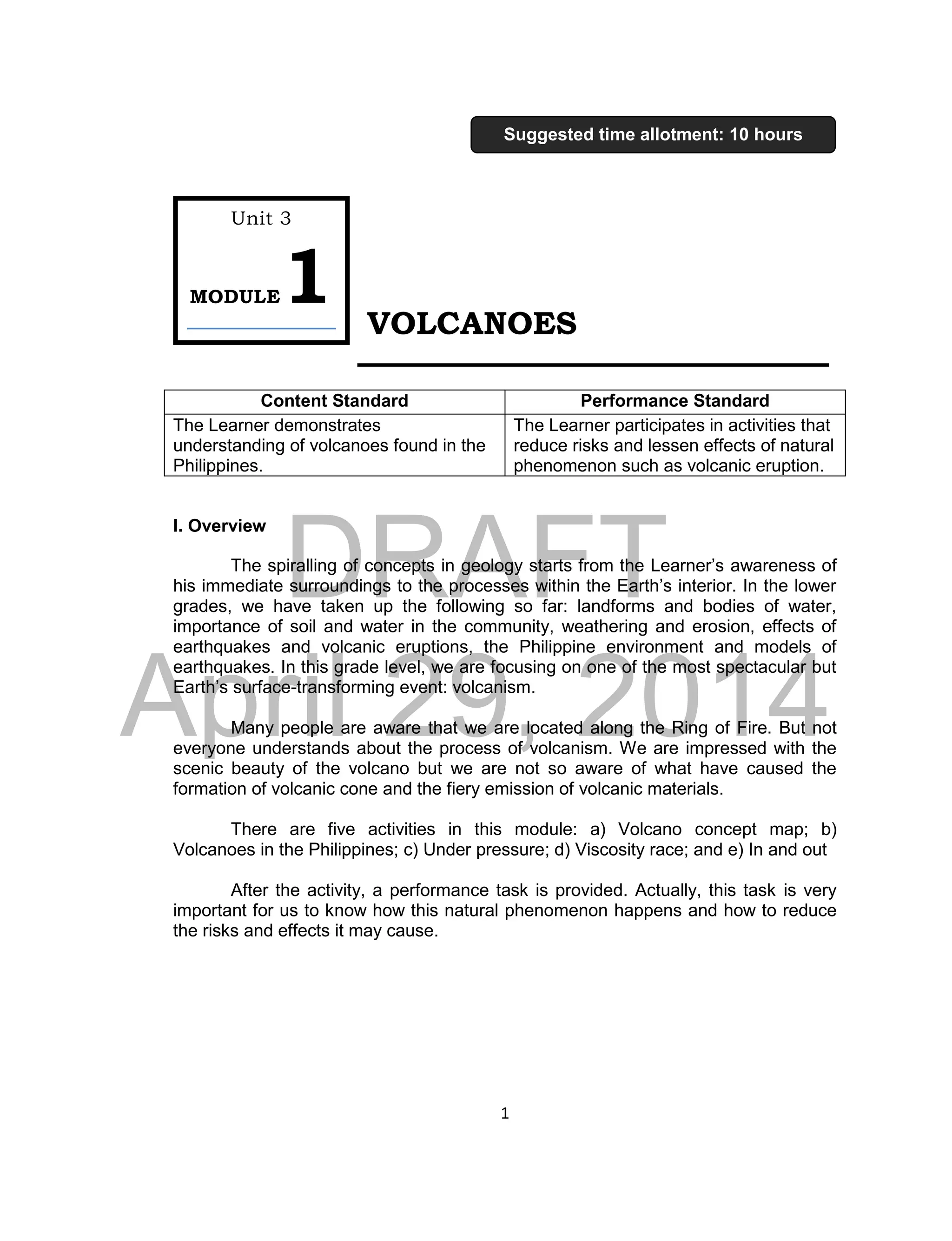 DRAFT
April 29, 2014
1
VOLCANOES
I. Overview
The spiralling of concepts in geology starts from the Learner’s awareness of
his immediate surroundings to the processes within the Earth’s interior. In the lower
grades, we have taken up the following so far: landforms and bodies of water,
importance of soil and water in the community, weathering and erosion, effects of
earthquakes and volcanic eruptions, the Philippine environment and models of
earthquakes. In this grade level, we are focusing on one of the most spectacular but
Earth’s surface-transforming event: volcanism.
Many people are aware that we are located along the Ring of Fire. But not
everyone understands about the process of volcanism. We are impressed with the
scenic beauty of the volcano but we are not so aware of what have caused the
formation of volcanic cone and the fiery emission of volcanic materials.
There are five activities in this module: a) Volcano concept map; b)
Volcanoes in the Philippines; c) Under pressure; d) Viscosity race; and e) In and out
After the activity, a performance task is provided. Actually, this task is very
important for us to know how this natural phenomenon happens and how to reduce
the risks and effects it may cause.
Content Standard Performance Standard
The Learner demonstrates
understanding of volcanoes found in the
Philippines.
The Learner participates in activities that
reduce risks and lessen effects of natural
phenomenon such as volcanic eruption.
Unit 3
MODULE1
Suggested time allotment: 10 hours
 