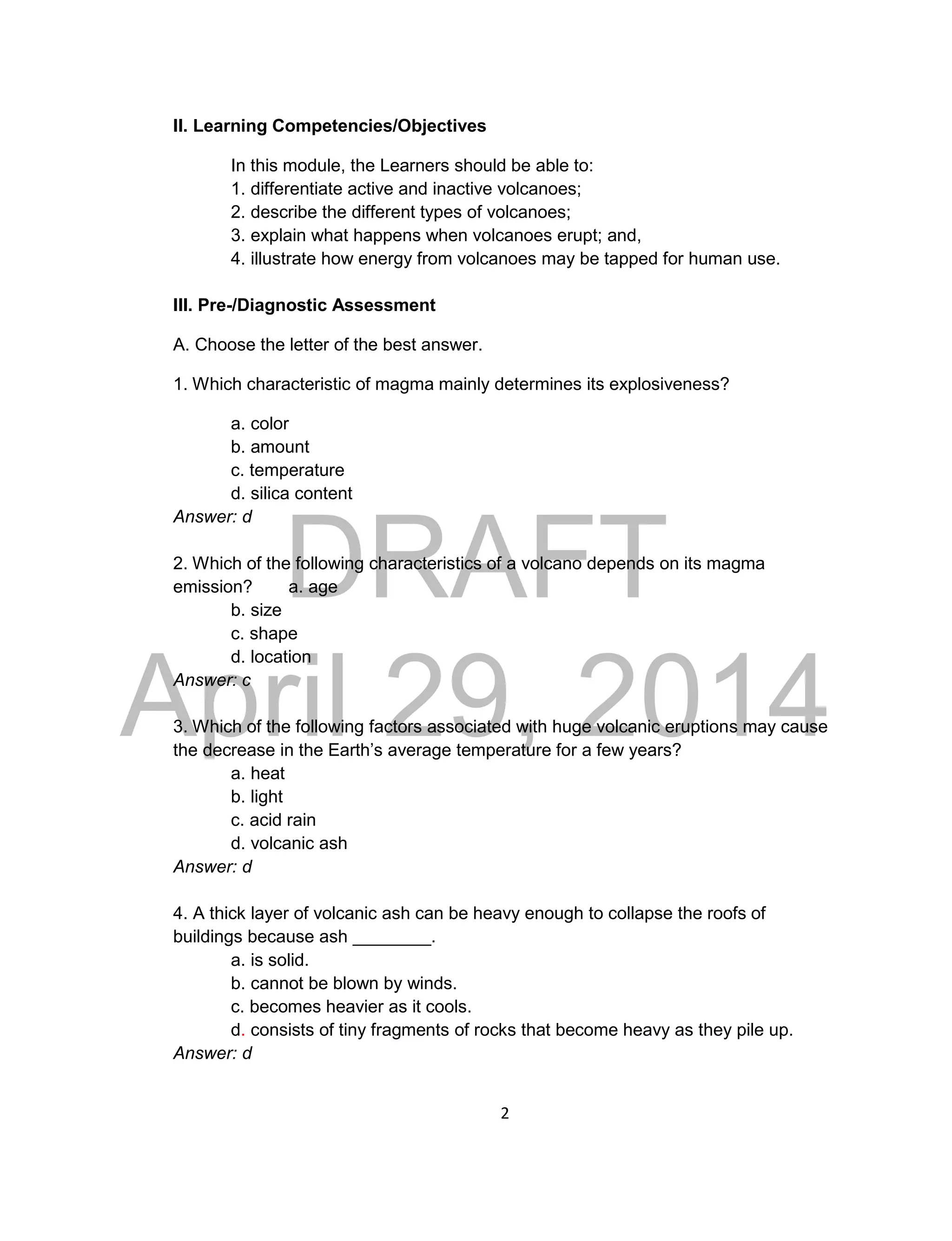 DRAFT
April 29, 2014
2
II. Learning Competencies/Objectives
In this module, the Learners should be able to:
1. differentiate active and inactive volcanoes;
2. describe the different types of volcanoes;
3. explain what happens when volcanoes erupt; and,
4. illustrate how energy from volcanoes may be tapped for human use.
III. Pre-/Diagnostic Assessment
A. Choose the letter of the best answer.
1. Which characteristic of magma mainly determines its explosiveness?
a. color
b. amount
c. temperature
d. silica content
Answer: d
2. Which of the following characteristics of a volcano depends on its magma
emission? a. age
b. size
c. shape
d. location
Answer: c
3. Which of the following factors associated with huge volcanic eruptions may cause
the decrease in the Earth’s average temperature for a few years?
a. heat
b. light
c. acid rain
d. volcanic ash
Answer: d
4. A thick layer of volcanic ash can be heavy enough to collapse the roofs of
buildings because ash ________.
a. is solid.
b. cannot be blown by winds.
c. becomes heavier as it cools.
d. consists of tiny fragments of rocks that become heavy as they pile up.
Answer: d
 