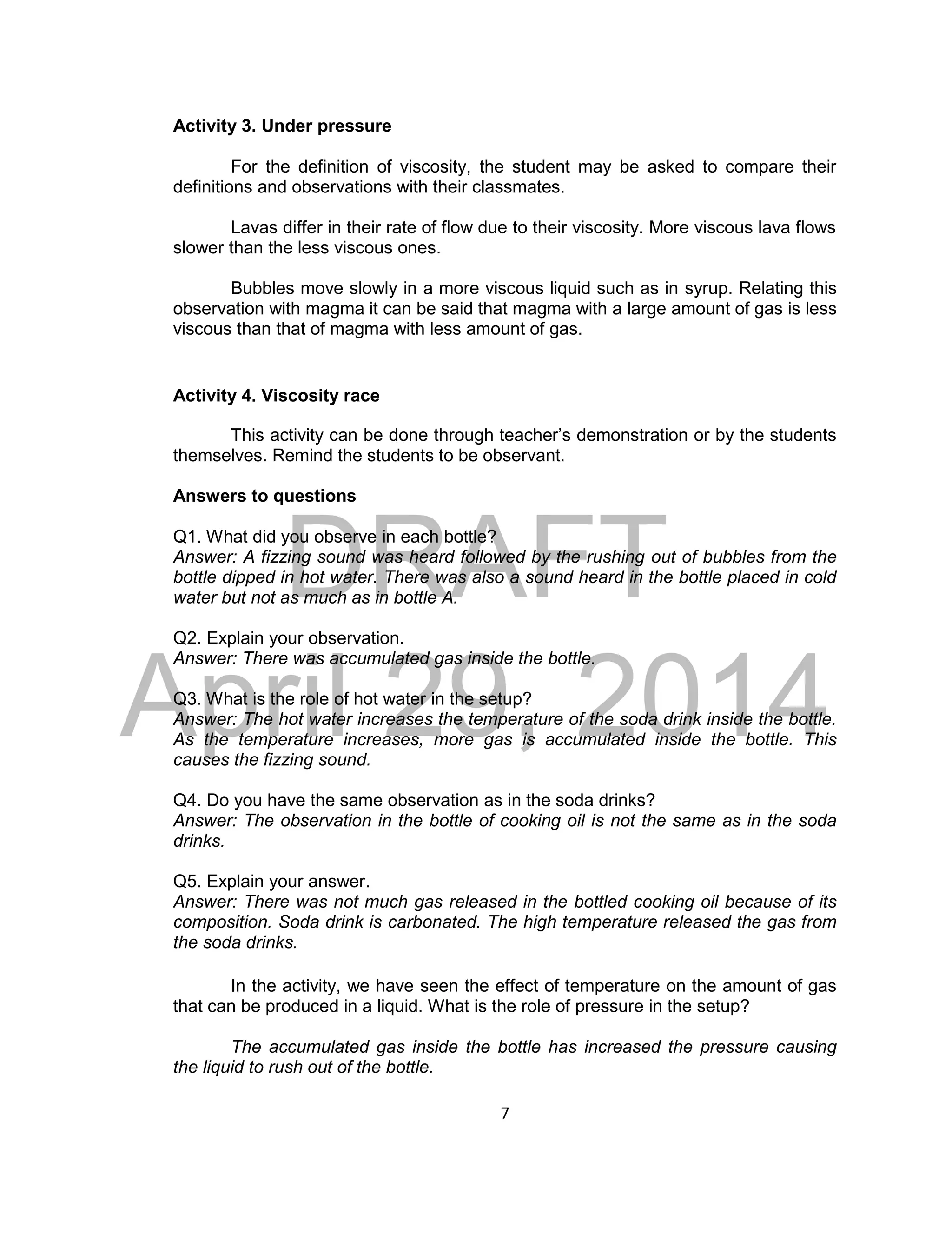 DRAFT
April 29, 2014
7
Activity 3. Under pressure
For the definition of viscosity, the student may be asked to compare their
definitions and observations with their classmates.
Lavas differ in their rate of flow due to their viscosity. More viscous lava flows
slower than the less viscous ones.
Bubbles move slowly in a more viscous liquid such as in syrup. Relating this
observation with magma it can be said that magma with a large amount of gas is less
viscous than that of magma with less amount of gas.
Activity 4. Viscosity race
This activity can be done through teacher’s demonstration or by the students
themselves. Remind the students to be observant.
Answers to questions
Q1. What did you observe in each bottle?
Answer: A fizzing sound was heard followed by the rushing out of bubbles from the
bottle dipped in hot water. There was also a sound heard in the bottle placed in cold
water but not as much as in bottle A.
Q2. Explain your observation.
Answer: There was accumulated gas inside the bottle.
Q3. What is the role of hot water in the setup?
Answer: The hot water increases the temperature of the soda drink inside the bottle.
As the temperature increases, more gas is accumulated inside the bottle. This
causes the fizzing sound.
Q4. Do you have the same observation as in the soda drinks?
Answer: The observation in the bottle of cooking oil is not the same as in the soda
drinks.
Q5. Explain your answer.
Answer: There was not much gas released in the bottled cooking oil because of its
composition. Soda drink is carbonated. The high temperature released the gas from
the soda drinks.
In the activity, we have seen the effect of temperature on the amount of gas
that can be produced in a liquid. What is the role of pressure in the setup?
The accumulated gas inside the bottle has increased the pressure causing
the liquid to rush out of the bottle.
 