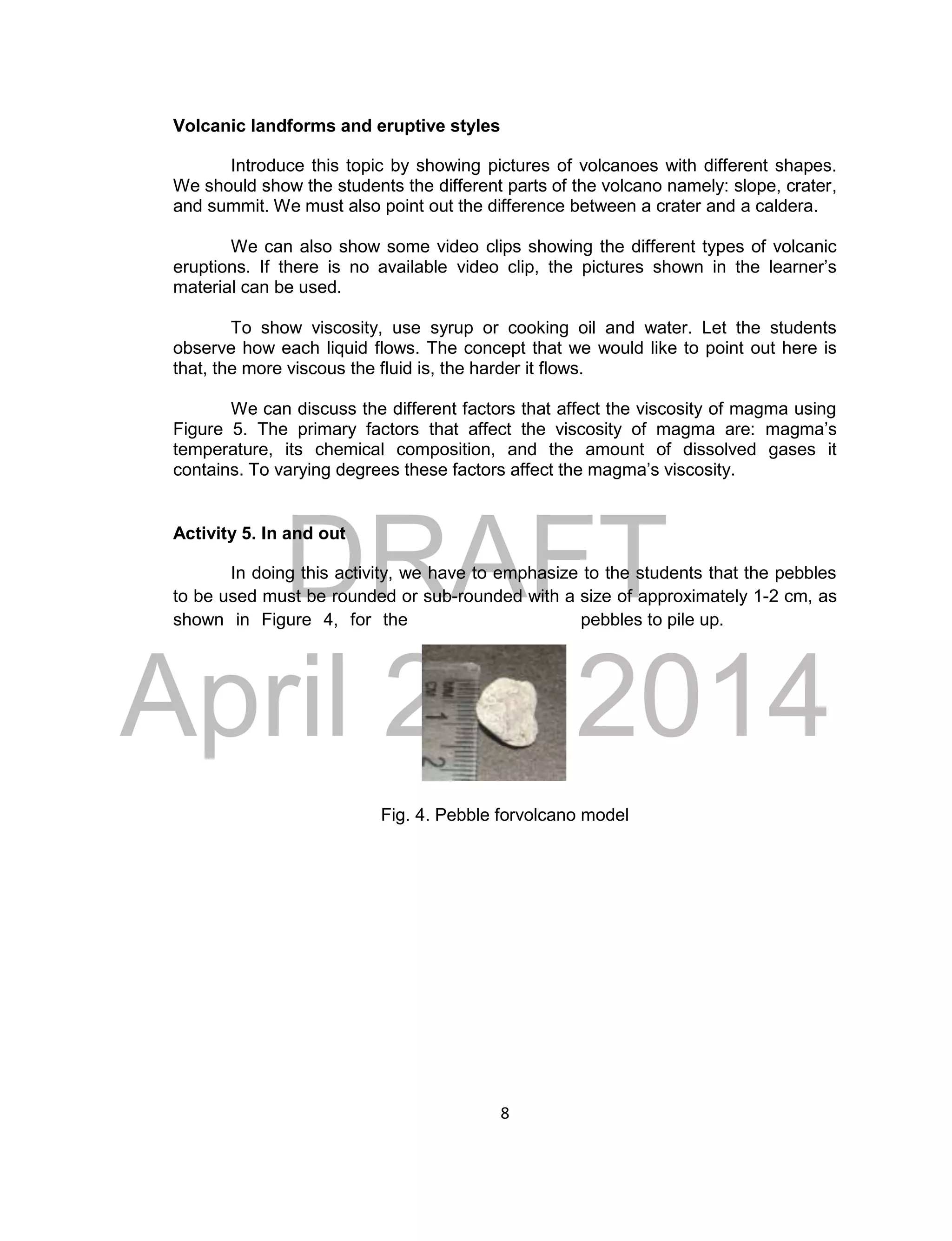 DRAFT
April 29, 2014
8
Volcanic landforms and eruptive styles
Introduce this topic by showing pictures of volcanoes with different shapes.
We should show the students the different parts of the volcano namely: slope, crater,
and summit. We must also point out the difference between a crater and a caldera.
We can also show some video clips showing the different types of volcanic
eruptions. If there is no available video clip, the pictures shown in the learner’s
material can be used.
To show viscosity, use syrup or cooking oil and water. Let the students
observe how each liquid flows. The concept that we would like to point out here is
that, the more viscous the fluid is, the harder it flows.
We can discuss the different factors that affect the viscosity of magma using
Figure 5. The primary factors that affect the viscosity of magma are: magma’s
temperature, its chemical composition, and the amount of dissolved gases it
contains. To varying degrees these factors affect the magma’s viscosity.
Activity 5. In and out
In doing this activity, we have to emphasize to the students that the pebbles
to be used must be rounded or sub-rounded with a size of approximately 1-2 cm, as
shown in Figure 4, for the pebbles to pile up.
Fig. 4. Pebble forvolcano model
 