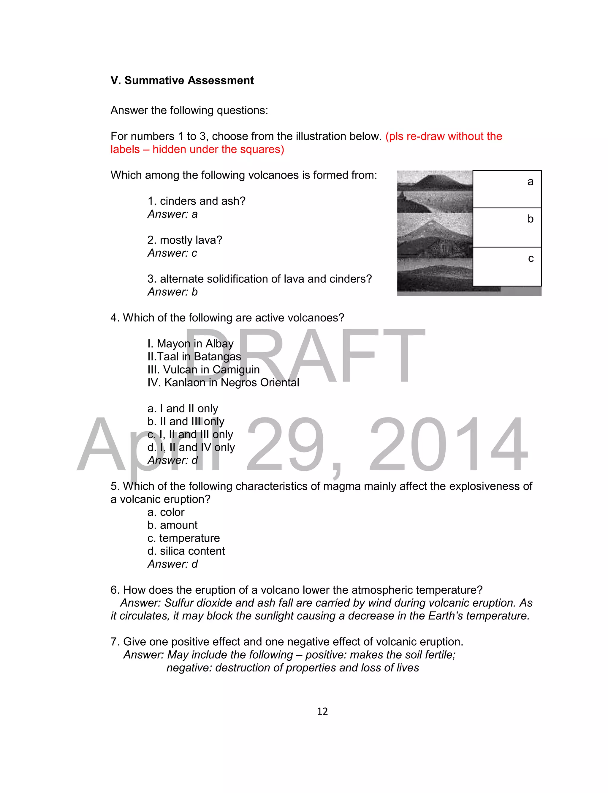 DRAFT
April 29, 2014
12
V. Summative Assessment
Answer the following questions:
For numbers 1 to 3, choose from the illustration below. (pls re-draw without the
labels – hidden under the squares)
Which among the following volcanoes is formed from:
1. cinders and ash?
Answer: a
2. mostly lava?
Answer: c
3. alternate solidification of lava and cinders?
Answer: b
4. Which of the following are active volcanoes?
I. Mayon in Albay
II.Taal in Batangas
III. Vulcan in Camiguin
IV. Kanlaon in Negros Oriental
a. I and II only
b. II and III only
c. I, II and III only
d. I, II and IV only
Answer: d
5. Which of the following characteristics of magma mainly affect the explosiveness of
a volcanic eruption?
a. color
b. amount
c. temperature
d. silica content
Answer: d
6. How does the eruption of a volcano lower the atmospheric temperature?
Answer: Sulfur dioxide and ash fall are carried by wind during volcanic eruption. As
it circulates, it may block the sunlight causing a decrease in the Earth’s temperature.
7. Give one positive effect and one negative effect of volcanic eruption.
Answer: May include the following – positive: makes the soil fertile;
negative: destruction of properties and loss of lives
a
b
c
 
