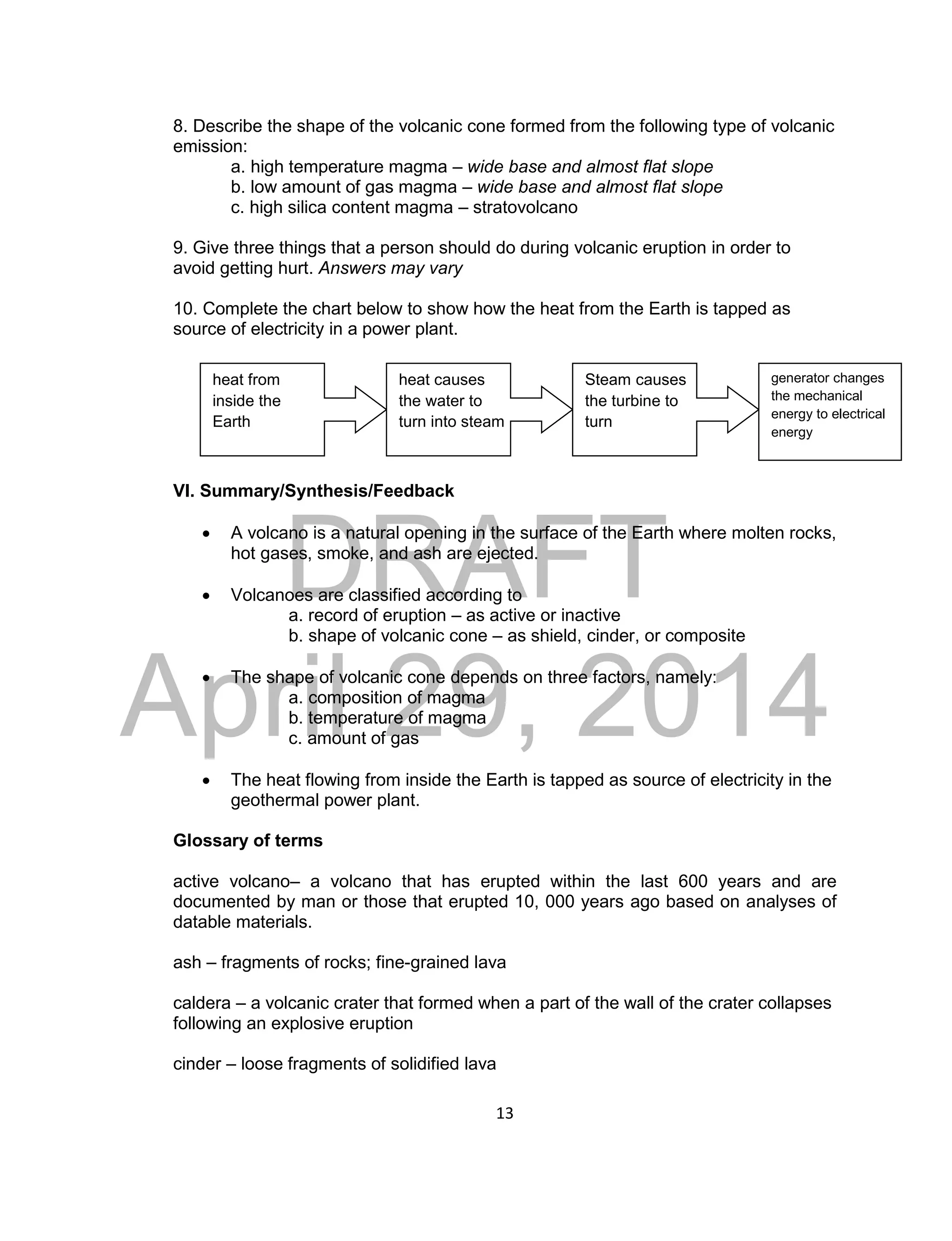 DRAFT
April 29, 2014
13
8. Describe the shape of the volcanic cone formed from the following type of volcanic
emission:
a. high temperature magma – wide base and almost flat slope
b. low amount of gas magma – wide base and almost flat slope
c. high silica content magma – stratovolcano
9. Give three things that a person should do during volcanic eruption in order to
avoid getting hurt. Answers may vary
10. Complete the chart below to show how the heat from the Earth is tapped as
source of electricity in a power plant.
VI. Summary/Synthesis/Feedback
 A volcano is a natural opening in the surface of the Earth where molten rocks,
hot gases, smoke, and ash are ejected.
 Volcanoes are classified according to
a. record of eruption – as active or inactive
b. shape of volcanic cone – as shield, cinder, or composite
 The shape of volcanic cone depends on three factors, namely:
a. composition of magma
b. temperature of magma
c. amount of gas
 The heat flowing from inside the Earth is tapped as source of electricity in the
geothermal power plant.
Glossary of terms
active volcano– a volcano that has erupted within the last 600 years and are
documented by man or those that erupted 10, 000 years ago based on analyses of
datable materials.
ash – fragments of rocks; fine-grained lava
caldera – a volcanic crater that formed when a part of the wall of the crater collapses
following an explosive eruption
cinder – loose fragments of solidified lava
heat from
inside the
Earth
heat causes
the water to
turn into steam
Steam causes
the turbine to
turn
generator changes
the mechanical
energy to electrical
energy
 