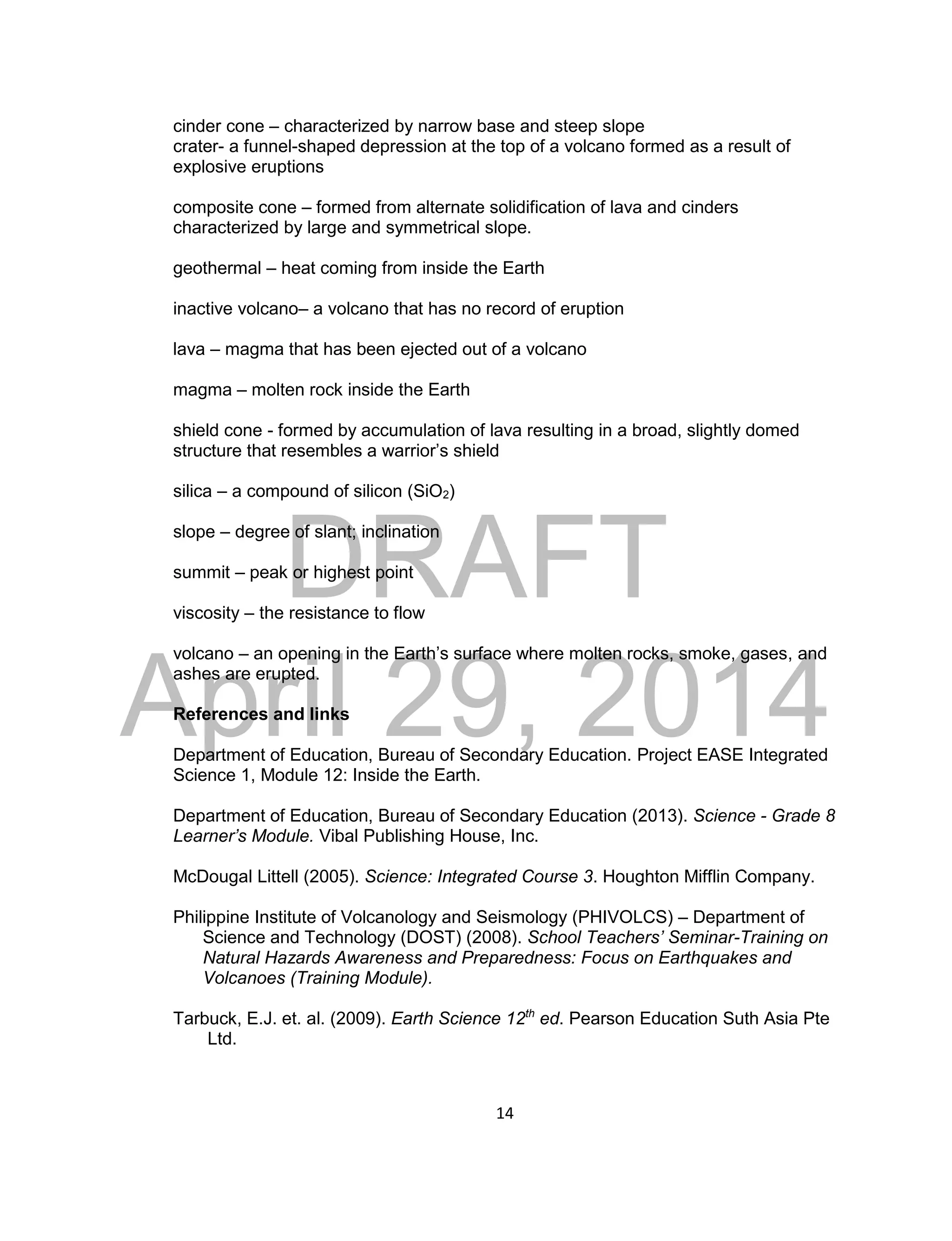 DRAFT
April 29, 2014
14
cinder cone – characterized by narrow base and steep slope
crater- a funnel-shaped depression at the top of a volcano formed as a result of
explosive eruptions
composite cone – formed from alternate solidification of lava and cinders
characterized by large and symmetrical slope.
geothermal – heat coming from inside the Earth
inactive volcano– a volcano that has no record of eruption
lava – magma that has been ejected out of a volcano
magma – molten rock inside the Earth
shield cone - formed by accumulation of lava resulting in a broad, slightly domed
structure that resembles a warrior’s shield
silica – a compound of silicon (SiO2)
slope – degree of slant; inclination
summit – peak or highest point
viscosity – the resistance to flow
volcano – an opening in the Earth’s surface where molten rocks, smoke, gases, and
ashes are erupted.
References and links
Department of Education, Bureau of Secondary Education. Project EASE Integrated
Science 1, Module 12: Inside the Earth.
Department of Education, Bureau of Secondary Education (2013). Science - Grade 8
Learner’s Module. Vibal Publishing House, Inc.
McDougal Littell (2005). Science: Integrated Course 3. Houghton Mifflin Company.
Philippine Institute of Volcanology and Seismology (PHIVOLCS) – Department of
Science and Technology (DOST) (2008). School Teachers’ Seminar-Training on
Natural Hazards Awareness and Preparedness: Focus on Earthquakes and
Volcanoes (Training Module).
Tarbuck, E.J. et. al. (2009). Earth Science 12th
ed. Pearson Education Suth Asia Pte
Ltd.
 