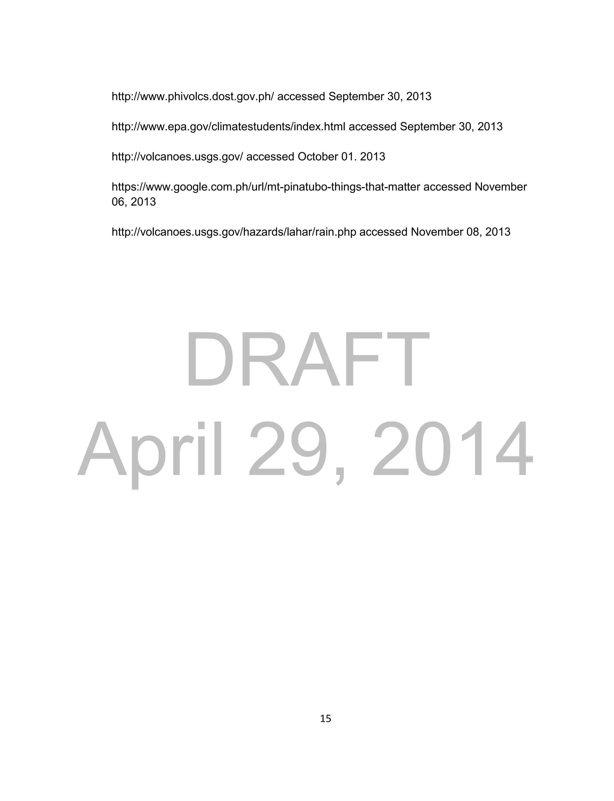 DRAFT
April 29, 2014
15
http://www.phivolcs.dost.gov.ph/ accessed September 30, 2013
http://www.epa.gov/climatestudents/index.html accessed September 30, 2013
http://volcanoes.usgs.gov/ accessed October 01. 2013
https://www.google.com.ph/url/mt-pinatubo-things-that-matter accessed November
06, 2013
http://volcanoes.usgs.gov/hazards/lahar/rain.php accessed November 08, 2013
 