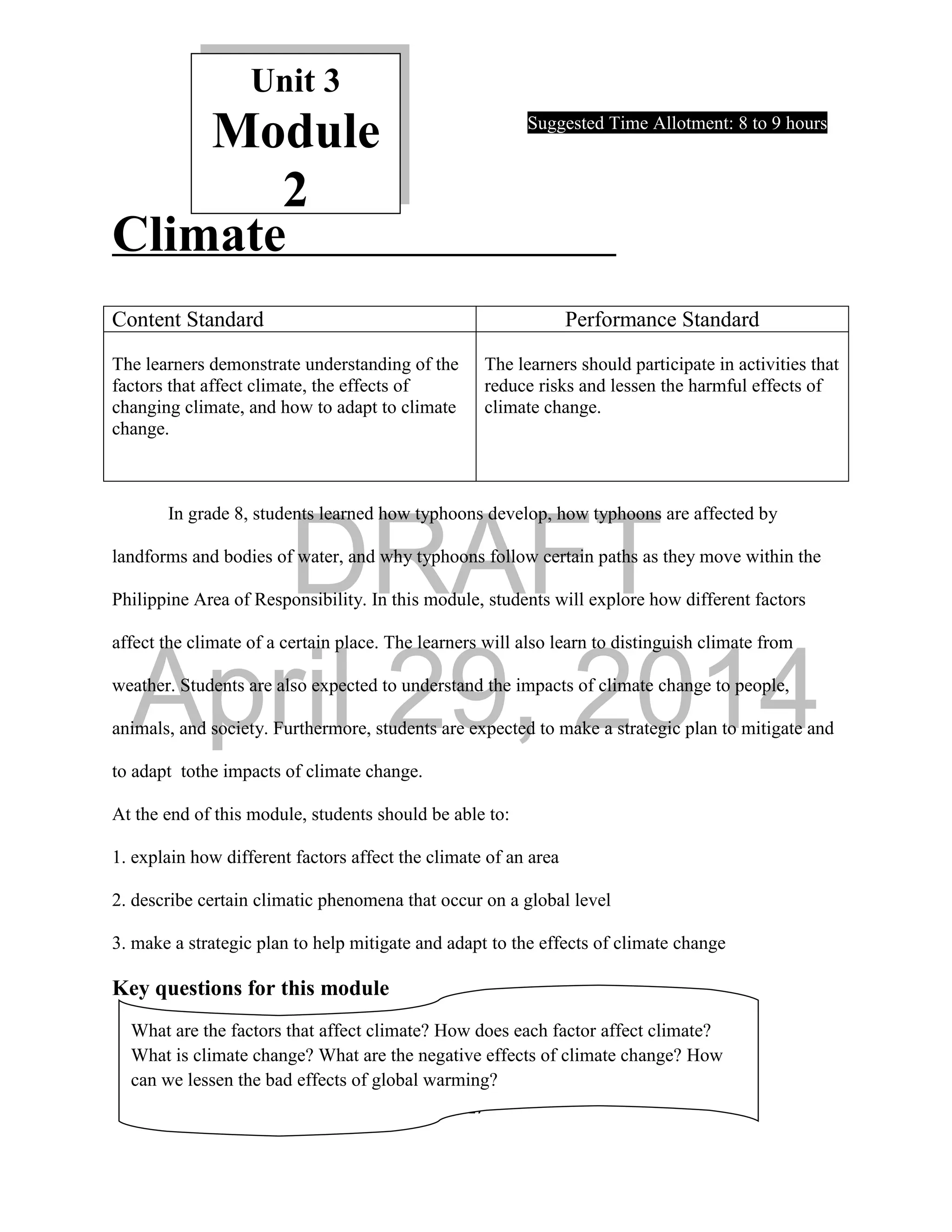 DRAFT
April 29, 2014
17
Unit 3
Module
2
Suggested Time Allotment: 8 to 9 hours
Climate
In grade 8, students learned how typhoons develop, how typhoons are affected by
landforms and bodies of water, and why typhoons follow certain paths as they move within the
Philippine Area of Responsibility. In this module, students will explore how different factors
affect the climate of a certain place. The learners will also learn to distinguish climate from
weather. Students are also expected to understand the impacts of climate change to people,
animals, and society. Furthermore, students are expected to make a strategic plan to mitigate and
to adapt tothe impacts of climate change.
At the end of this module, students should be able to:
1. explain how different factors affect the climate of an area
2. describe certain climatic phenomena that occur on a global level
3. make a strategic plan to help mitigate and adapt to the effects of climate change
Key questions for this module
Content Standard Performance Standard
The learners demonstrate understanding of the
factors that affect climate, the effects of
changing climate, and how to adapt to climate
change.
The learners should participate in activities that
reduce risks and lessen the harmful effects of
climate change.
What are the factors that affect climate? How does each factor affect climate?
What is climate change? What are the negative effects of climate change? How
can we lessen the bad effects of global warming?
 