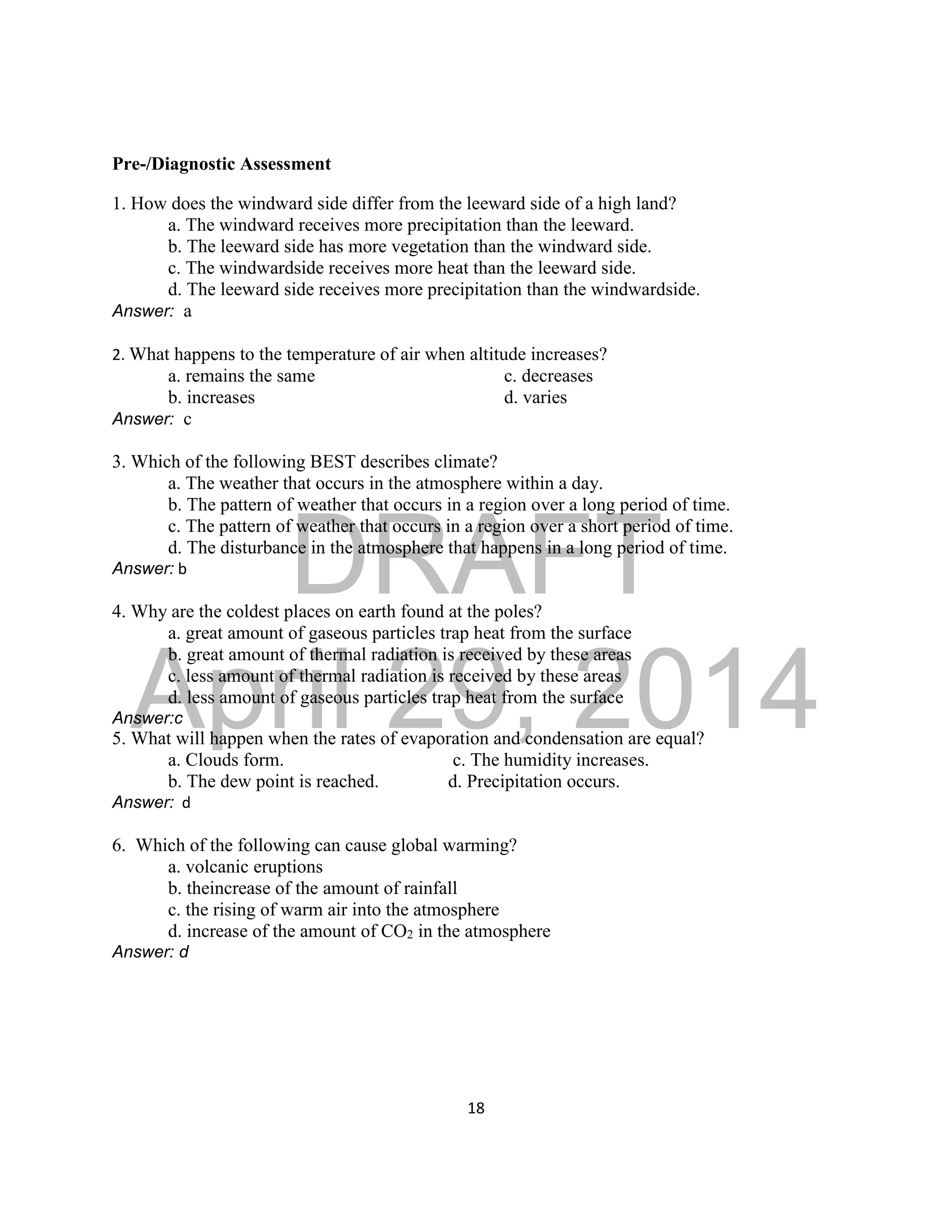 DRAFT
April 29, 2014
18
Pre-/Diagnostic Assessment
1. How does the windward side differ from the leeward side of a high land?
a. The windward receives more precipitation than the leeward.
b. The leeward side has more vegetation than the windward side.
c. The windwardside receives more heat than the leeward side.
d. The leeward side receives more precipitation than the windwardside.
Answer: a
2. What happens to the temperature of air when altitude increases?
a. remains the same c. decreases
b. increases d. varies
Answer: c
3. Which of the following BEST describes climate?
a. The weather that occurs in the atmosphere within a day.
b. The pattern of weather that occurs in a region over a long period of time.
c. The pattern of weather that occurs in a region over a short period of time.
d. The disturbance in the atmosphere that happens in a long period of time.
Answer: b
4. Why are the coldest places on earth found at the poles?
a. great amount of gaseous particles trap heat from the surface
b. great amount of thermal radiation is received by these areas
c. less amount of thermal radiation is received by these areas
d. less amount of gaseous particles trap heat from the surface
Answer:c
5. What will happen when the rates of evaporation and condensation are equal?
a. Clouds form. c. The humidity increases.
b. The dew point is reached. d. Precipitation occurs.
Answer: d
6. Which of the following can cause global warming?
a. volcanic eruptions
b. theincrease of the amount of rainfall
c. the rising of warm air into the atmosphere
d. increase of the amount of CO2 in the atmosphere
Answer: d
 