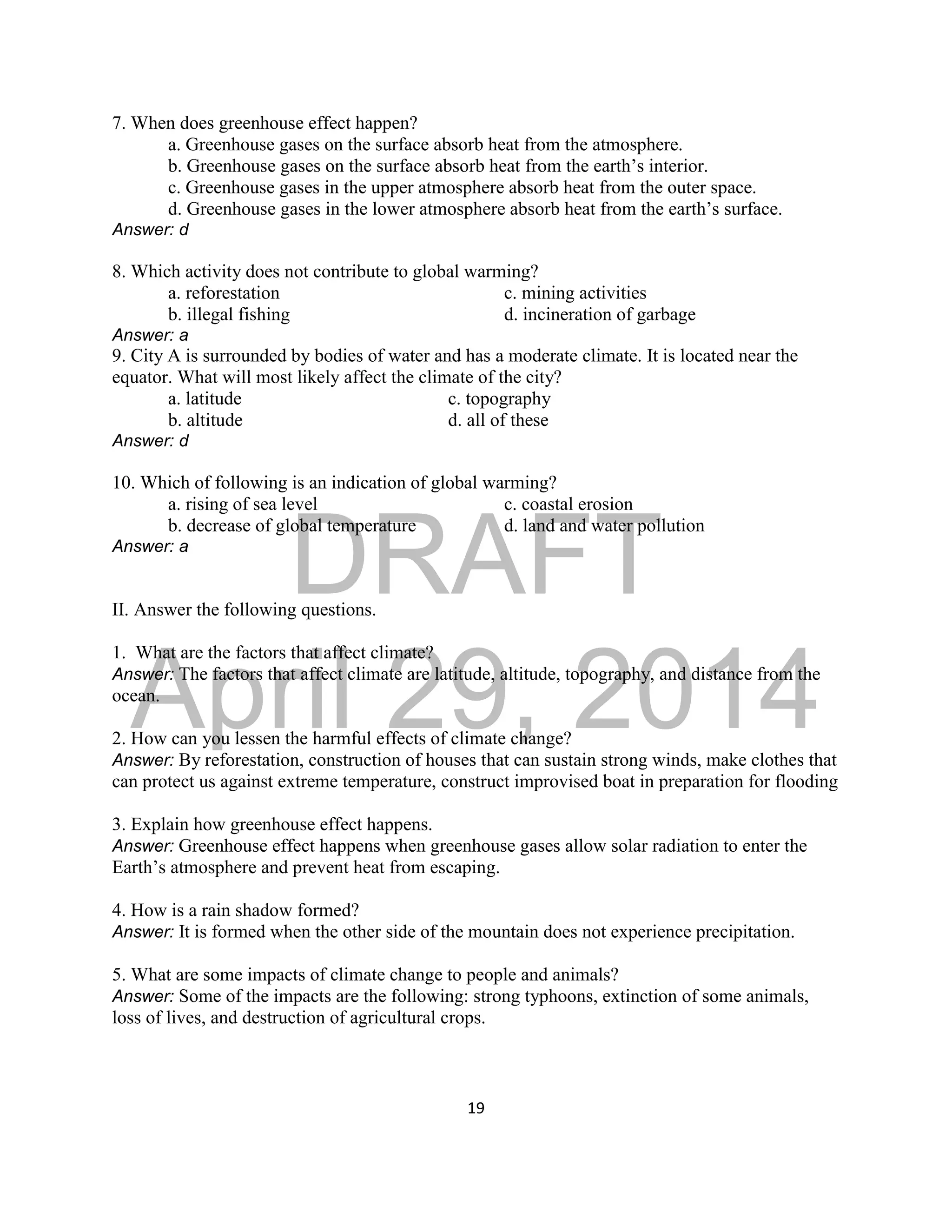 DRAFT
April 29, 2014
19
7. When does greenhouse effect happen?
a. Greenhouse gases on the surface absorb heat from the atmosphere.
b. Greenhouse gases on the surface absorb heat from the earth’s interior.
c. Greenhouse gases in the upper atmosphere absorb heat from the outer space.
d. Greenhouse gases in the lower atmosphere absorb heat from the earth’s surface.
Answer: d
8. Which activity does not contribute to global warming?
a. reforestation c. mining activities
b. illegal fishing d. incineration of garbage
Answer: a
9. City A is surrounded by bodies of water and has a moderate climate. It is located near the
equator. What will most likely affect the climate of the city?
a. latitude c. topography
b. altitude d. all of these
Answer: d
10. Which of following is an indication of global warming?
a. rising of sea level c. coastal erosion
b. decrease of global temperature d. land and water pollution
Answer: a
II. Answer the following questions.
1. What are the factors that affect climate?
Answer: The factors that affect climate are latitude, altitude, topography, and distance from the
ocean.
2. How can you lessen the harmful effects of climate change?
Answer: By reforestation, construction of houses that can sustain strong winds, make clothes that
can protect us against extreme temperature, construct improvised boat in preparation for flooding
3. Explain how greenhouse effect happens.
Answer: Greenhouse effect happens when greenhouse gases allow solar radiation to enter the
Earth’s atmosphere and prevent heat from escaping.
4. How is a rain shadow formed?
Answer: It is formed when the other side of the mountain does not experience precipitation.
5. What are some impacts of climate change to people and animals?
Answer: Some of the impacts are the following: strong typhoons, extinction of some animals,
loss of lives, and destruction of agricultural crops.
 