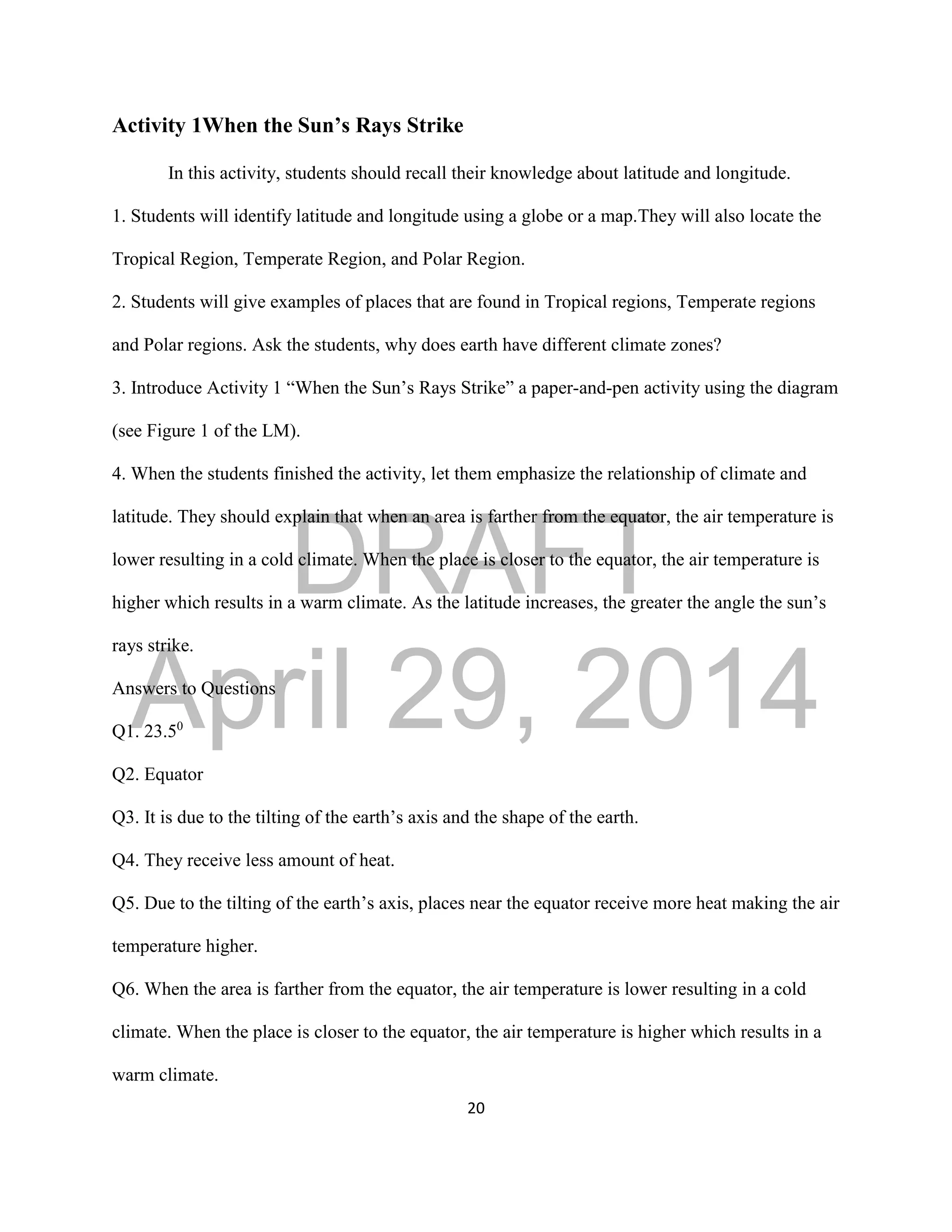 DRAFT
April 29, 2014
20
Activity 1When the Sun’s Rays Strike
In this activity, students should recall their knowledge about latitude and longitude.
1. Students will identify latitude and longitude using a globe or a map.They will also locate the
Tropical Region, Temperate Region, and Polar Region.
2. Students will give examples of places that are found in Tropical regions, Temperate regions
and Polar regions. Ask the students, why does earth have different climate zones?
3. Introduce Activity 1 “When the Sun’s Rays Strike” a paper-and-pen activity using the diagram
(see Figure 1 of the LM).
4. When the students finished the activity, let them emphasize the relationship of climate and
latitude. They should explain that when an area is farther from the equator, the air temperature is
lower resulting in a cold climate. When the place is closer to the equator, the air temperature is
higher which results in a warm climate. As the latitude increases, the greater the angle the sun’s
rays strike.
Answers to Questions
Q1. 23.50
Q2. Equator
Q3. It is due to the tilting of the earth’s axis and the shape of the earth.
Q4. They receive less amount of heat.
Q5. Due to the tilting of the earth’s axis, places near the equator receive more heat making the air
temperature higher.
Q6. When the area is farther from the equator, the air temperature is lower resulting in a cold
climate. When the place is closer to the equator, the air temperature is higher which results in a
warm climate.
 