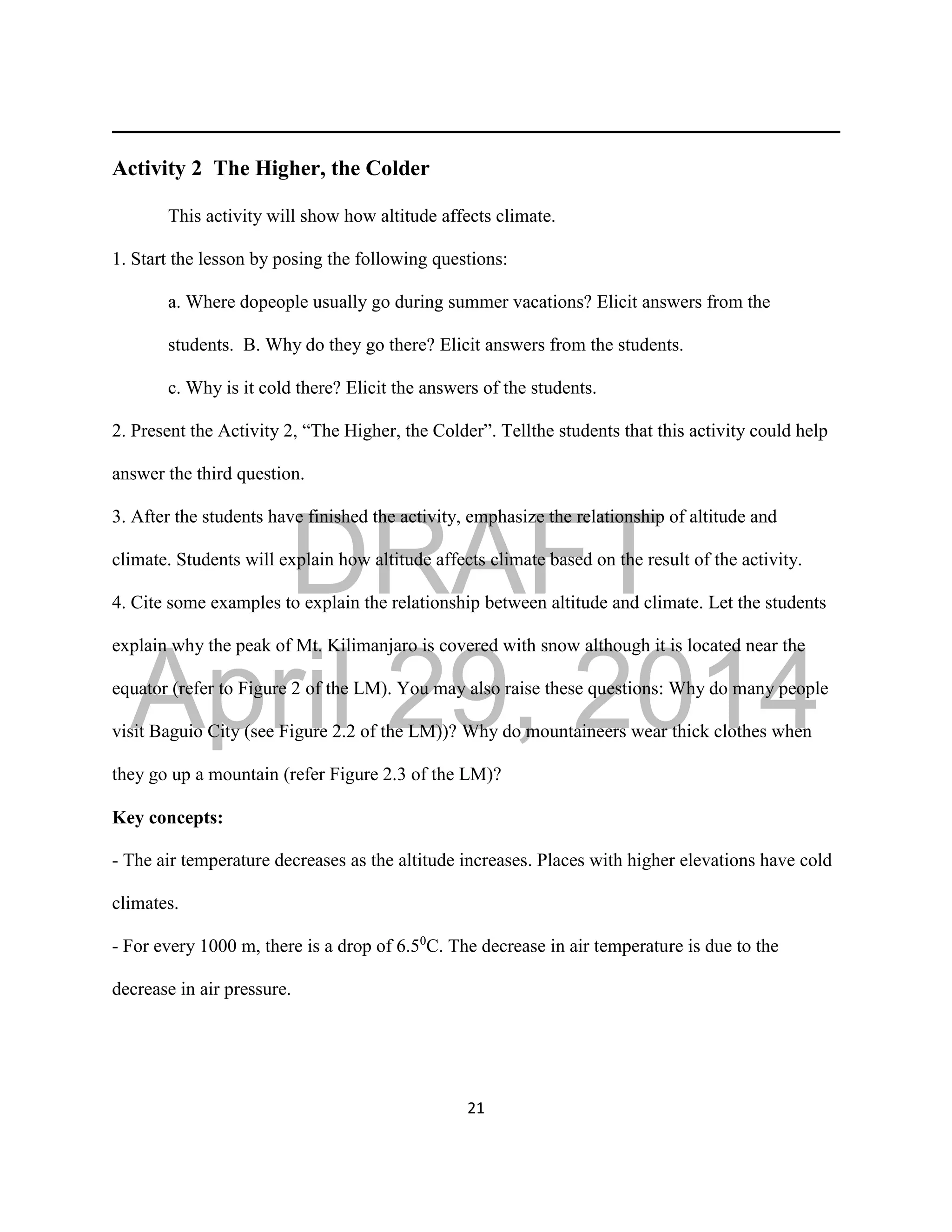DRAFT
April 29, 2014
21
Activity 2 The Higher, the Colder
This activity will show how altitude affects climate.
1. Start the lesson by posing the following questions:
a. Where dopeople usually go during summer vacations? Elicit answers from the
students. B. Why do they go there? Elicit answers from the students.
c. Why is it cold there? Elicit the answers of the students.
2. Present the Activity 2, “The Higher, the Colder”. Tellthe students that this activity could help
answer the third question.
3. After the students have finished the activity, emphasize the relationship of altitude and
climate. Students will explain how altitude affects climate based on the result of the activity.
4. Cite some examples to explain the relationship between altitude and climate. Let the students
explain why the peak of Mt. Kilimanjaro is covered with snow although it is located near the
equator (refer to Figure 2 of the LM). You may also raise these questions: Why do many people
visit Baguio City (see Figure 2.2 of the LM))? Why do mountaineers wear thick clothes when
they go up a mountain (refer Figure 2.3 of the LM)?
Key concepts:
- The air temperature decreases as the altitude increases. Places with higher elevations have cold
climates.
- For every 1000 m, there is a drop of 6.50
C. The decrease in air temperature is due to the
decrease in air pressure.
 