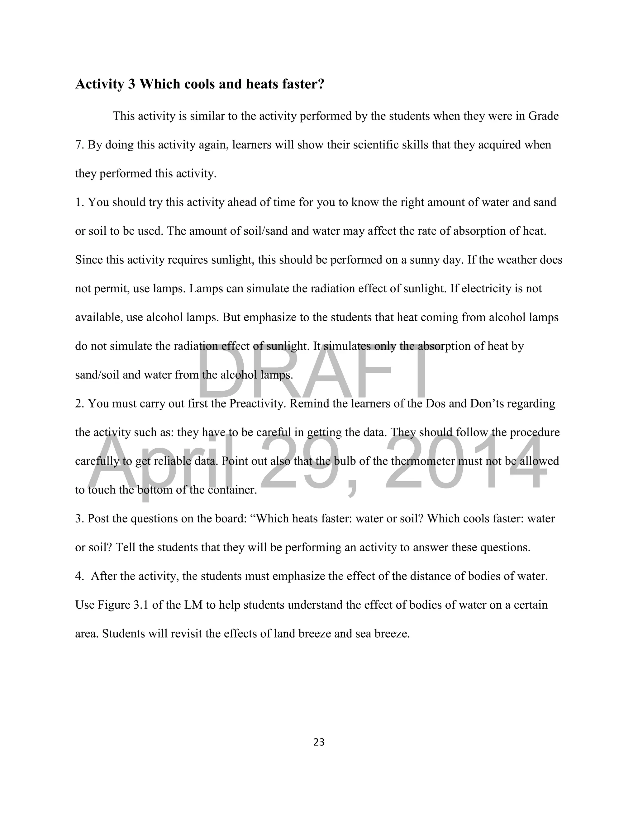 DRAFT
April 29, 2014
23
Activity 3 Which cools and heats faster?
This activity is similar to the activity performed by the students when they were in Grade
7. By doing this activity again, learners will show their scientific skills that they acquired when
they performed this activity.
1. You should try this activity ahead of time for you to know the right amount of water and sand
or soil to be used. The amount of soil/sand and water may affect the rate of absorption of heat.
Since this activity requires sunlight, this should be performed on a sunny day. If the weather does
not permit, use lamps. Lamps can simulate the radiation effect of sunlight. If electricity is not
available, use alcohol lamps. But emphasize to the students that heat coming from alcohol lamps
do not simulate the radiation effect of sunlight. It simulates only the absorption of heat by
sand/soil and water from the alcohol lamps.
2. You must carry out first the Preactivity. Remind the learners of the Dos and Don’ts regarding
the activity such as: they have to be careful in getting the data. They should follow the procedure
carefully to get reliable data. Point out also that the bulb of the thermometer must not be allowed
to touch the bottom of the container.
3. Post the questions on the board: “Which heats faster: water or soil? Which cools faster: water
or soil? Tell the students that they will be performing an activity to answer these questions.
4. After the activity, the students must emphasize the effect of the distance of bodies of water.
Use Figure 3.1 of the LM to help students understand the effect of bodies of water on a certain
area. Students will revisit the effects of land breeze and sea breeze.
 