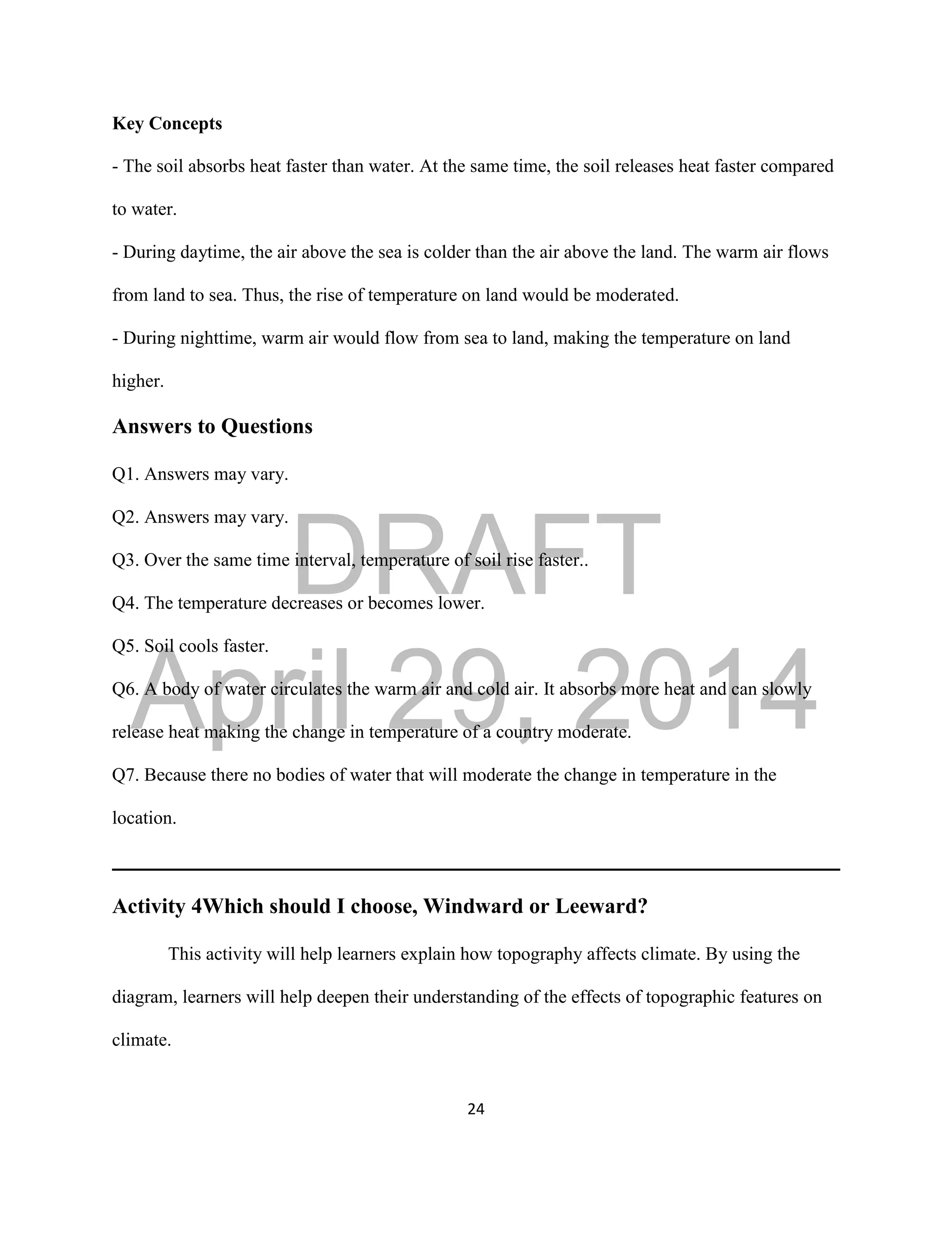 DRAFT
April 29, 2014
24
Key Concepts
- The soil absorbs heat faster than water. At the same time, the soil releases heat faster compared
to water.
- During daytime, the air above the sea is colder than the air above the land. The warm air flows
from land to sea. Thus, the rise of temperature on land would be moderated.
- During nighttime, warm air would flow from sea to land, making the temperature on land
higher.
Answers to Questions
Q1. Answers may vary.
Q2. Answers may vary.
Q3. Over the same time interval, temperature of soil rise faster..
Q4. The temperature decreases or becomes lower.
Q5. Soil cools faster.
Q6. A body of water circulates the warm air and cold air. It absorbs more heat and can slowly
release heat making the change in temperature of a country moderate.
Q7. Because there no bodies of water that will moderate the change in temperature in the
location.
Activity 4Which should I choose, Windward or Leeward?
This activity will help learners explain how topography affects climate. By using the
diagram, learners will help deepen their understanding of the effects of topographic features on
climate.
 