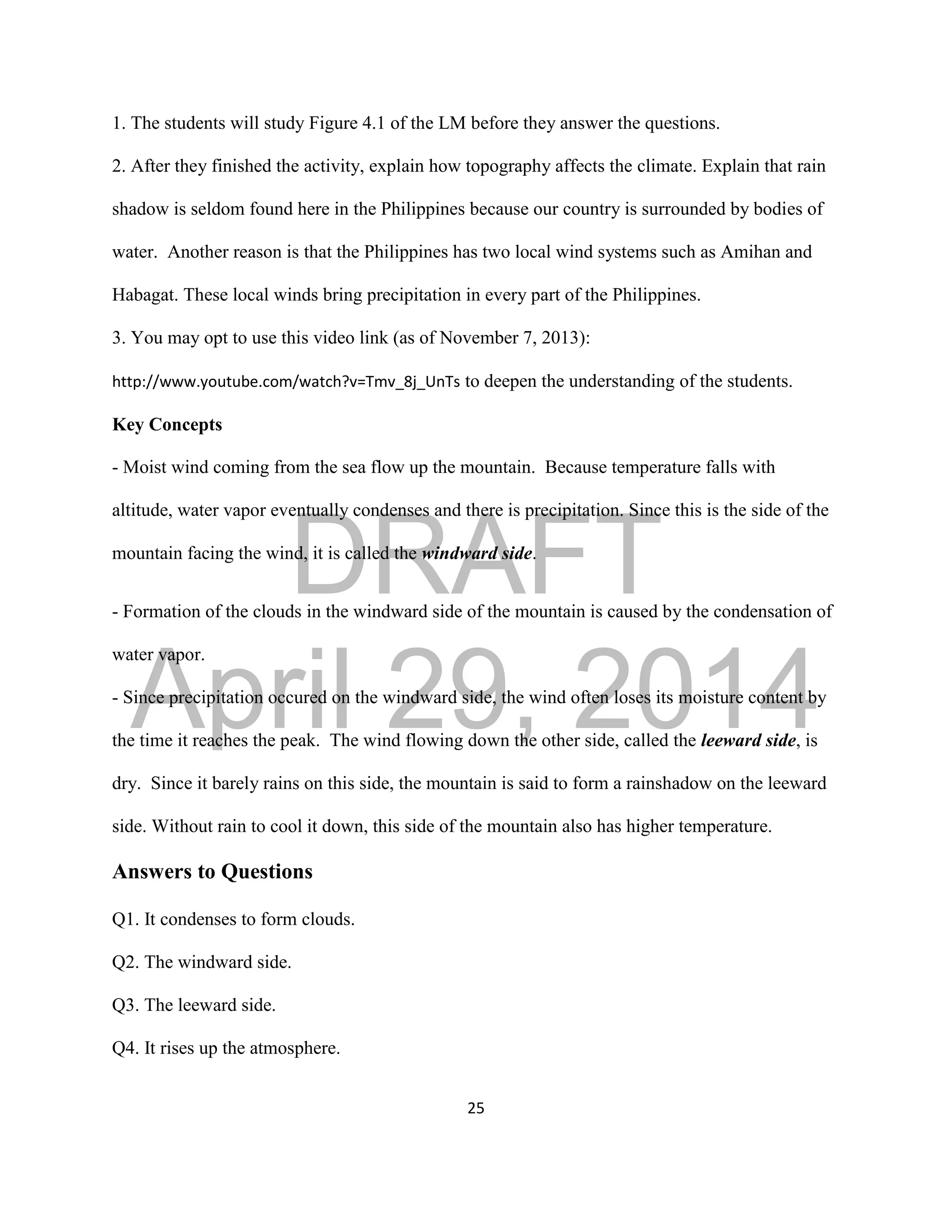 DRAFT
April 29, 2014
25
1. The students will study Figure 4.1 of the LM before they answer the questions.
2. After they finished the activity, explain how topography affects the climate. Explain that rain
shadow is seldom found here in the Philippines because our country is surrounded by bodies of
water. Another reason is that the Philippines has two local wind systems such as Amihan and
Habagat. These local winds bring precipitation in every part of the Philippines.
3. You may opt to use this video link (as of November 7, 2013):
http://www.youtube.com/watch?v=Tmv_8j_UnTs to deepen the understanding of the students.
Key Concepts
- Moist wind coming from the sea flow up the mountain. Because temperature falls with
altitude, water vapor eventually condenses and there is precipitation. Since this is the side of the
mountain facing the wind, it is called the windward side.
- Formation of the clouds in the windward side of the mountain is caused by the condensation of
water vapor.
- Since precipitation occured on the windward side, the wind often loses its moisture content by
the time it reaches the peak. The wind flowing down the other side, called the leeward side, is
dry. Since it barely rains on this side, the mountain is said to form a rainshadow on the leeward
side. Without rain to cool it down, this side of the mountain also has higher temperature.
Answers to Questions
Q1. It condenses to form clouds.
Q2. The windward side.
Q3. The leeward side.
Q4. It rises up the atmosphere.
 
