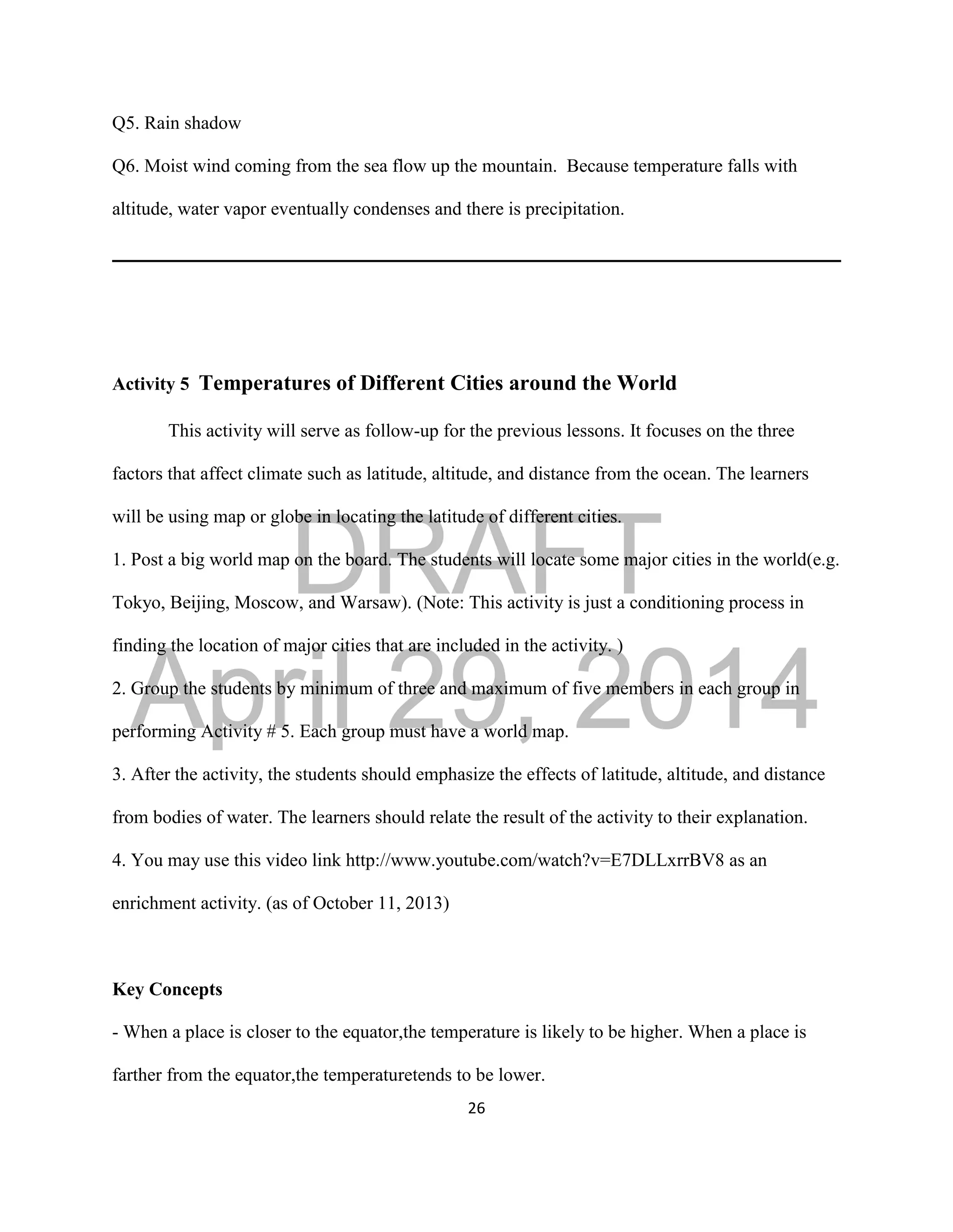DRAFT
April 29, 2014
26
Q5. Rain shadow
Q6. Moist wind coming from the sea flow up the mountain. Because temperature falls with
altitude, water vapor eventually condenses and there is precipitation.
Activity 5 Temperatures of Different Cities around the World
This activity will serve as follow-up for the previous lessons. It focuses on the three
factors that affect climate such as latitude, altitude, and distance from the ocean. The learners
will be using map or globe in locating the latitude of different cities.
1. Post a big world map on the board. The students will locate some major cities in the world(e.g.
Tokyo, Beijing, Moscow, and Warsaw). (Note: This activity is just a conditioning process in
finding the location of major cities that are included in the activity. )
2. Group the students by minimum of three and maximum of five members in each group in
performing Activity # 5. Each group must have a world map.
3. After the activity, the students should emphasize the effects of latitude, altitude, and distance
from bodies of water. The learners should relate the result of the activity to their explanation.
4. You may use this video link http://www.youtube.com/watch?v=E7DLLxrrBV8 as an
enrichment activity. (as of October 11, 2013)
Key Concepts
- When a place is closer to the equator,the temperature is likely to be higher. When a place is
farther from the equator,the temperaturetends to be lower.
 