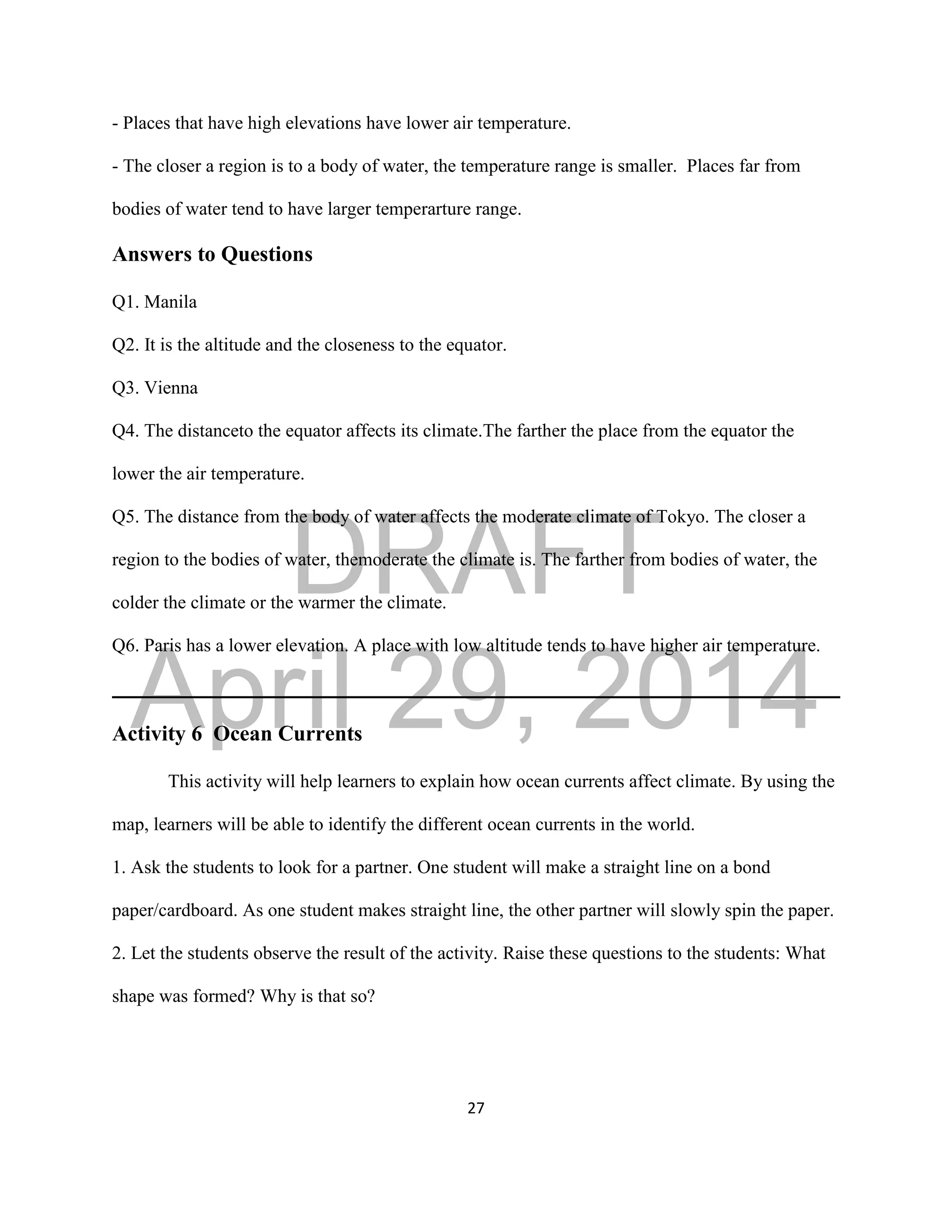 DRAFT
April 29, 2014
27
- Places that have high elevations have lower air temperature.
- The closer a region is to a body of water, the temperature range is smaller. Places far from
bodies of water tend to have larger temperarture range.
Answers to Questions
Q1. Manila
Q2. It is the altitude and the closeness to the equator.
Q3. Vienna
Q4. The distanceto the equator affects its climate.The farther the place from the equator the
lower the air temperature.
Q5. The distance from the body of water affects the moderate climate of Tokyo. The closer a
region to the bodies of water, themoderate the climate is. The farther from bodies of water, the
colder the climate or the warmer the climate.
Q6. Paris has a lower elevation. A place with low altitude tends to have higher air temperature.
Activity 6 Ocean Currents
This activity will help learners to explain how ocean currents affect climate. By using the
map, learners will be able to identify the different ocean currents in the world.
1. Ask the students to look for a partner. One student will make a straight line on a bond
paper/cardboard. As one student makes straight line, the other partner will slowly spin the paper.
2. Let the students observe the result of the activity. Raise these questions to the students: What
shape was formed? Why is that so?
 
