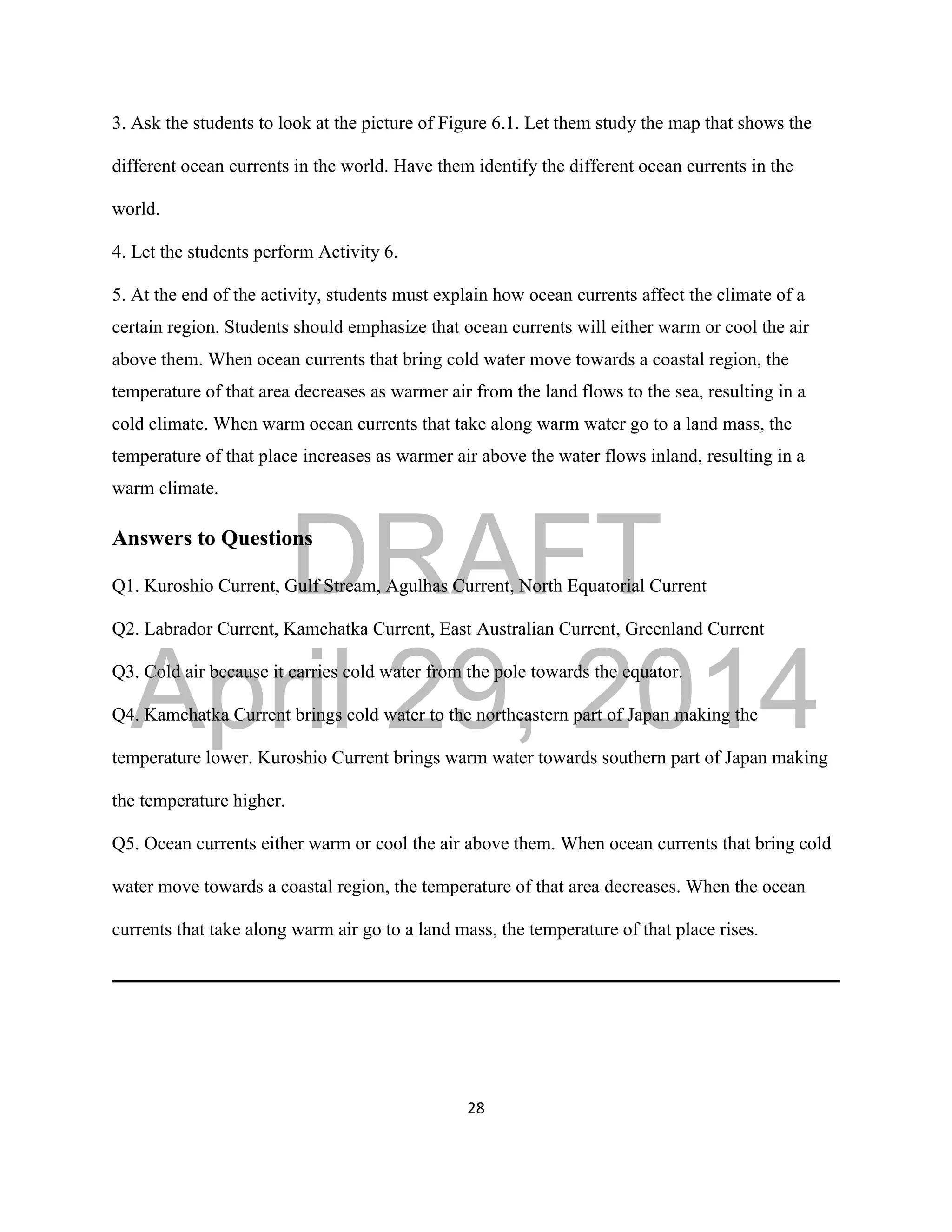 DRAFT
April 29, 2014
28
3. Ask the students to look at the picture of Figure 6.1. Let them study the map that shows the
different ocean currents in the world. Have them identify the different ocean currents in the
world.
4. Let the students perform Activity 6.
5. At the end of the activity, students must explain how ocean currents affect the climate of a
certain region. Students should emphasize that ocean currents will either warm or cool the air
above them. When ocean currents that bring cold water move towards a coastal region, the
temperature of that area decreases as warmer air from the land flows to the sea, resulting in a
cold climate. When warm ocean currents that take along warm water go to a land mass, the
temperature of that place increases as warmer air above the water flows inland, resulting in a
warm climate.
Answers to Questions
Q1. Kuroshio Current, Gulf Stream, Agulhas Current, North Equatorial Current
Q2. Labrador Current, Kamchatka Current, East Australian Current, Greenland Current
Q3. Cold air because it carries cold water from the pole towards the equator.
Q4. Kamchatka Current brings cold water to the northeastern part of Japan making the
temperature lower. Kuroshio Current brings warm water towards southern part of Japan making
the temperature higher.
Q5. Ocean currents either warm or cool the air above them. When ocean currents that bring cold
water move towards a coastal region, the temperature of that area decreases. When the ocean
currents that take along warm air go to a land mass, the temperature of that place rises.
 