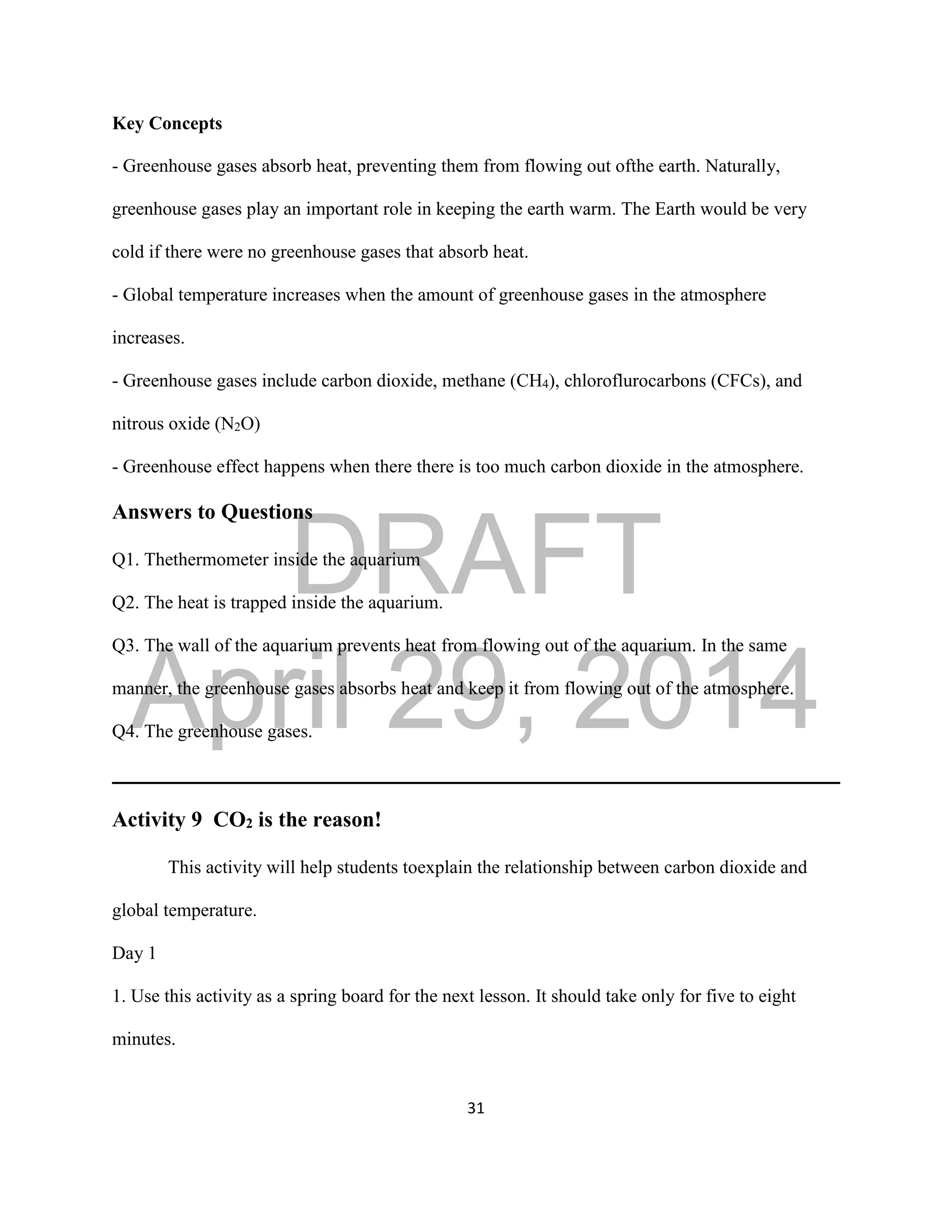 DRAFT
April 29, 2014
31
Key Concepts
- Greenhouse gases absorb heat, preventing them from flowing out ofthe earth. Naturally,
greenhouse gases play an important role in keeping the earth warm. The Earth would be very
cold if there were no greenhouse gases that absorb heat.
- Global temperature increases when the amount of greenhouse gases in the atmosphere
increases.
- Greenhouse gases include carbon dioxide, methane (CH4), chloroflurocarbons (CFCs), and
nitrous oxide (N2O)
- Greenhouse effect happens when there there is too much carbon dioxide in the atmosphere.
Answers to Questions
Q1. Thethermometer inside the aquarium
Q2. The heat is trapped inside the aquarium.
Q3. The wall of the aquarium prevents heat from flowing out of the aquarium. In the same
manner, the greenhouse gases absorbs heat and keep it from flowing out of the atmosphere.
Q4. The greenhouse gases.
Activity 9 CO2 is the reason!
This activity will help students toexplain the relationship between carbon dioxide and
global temperature.
Day 1
1. Use this activity as a spring board for the next lesson. It should take only for five to eight
minutes.
 