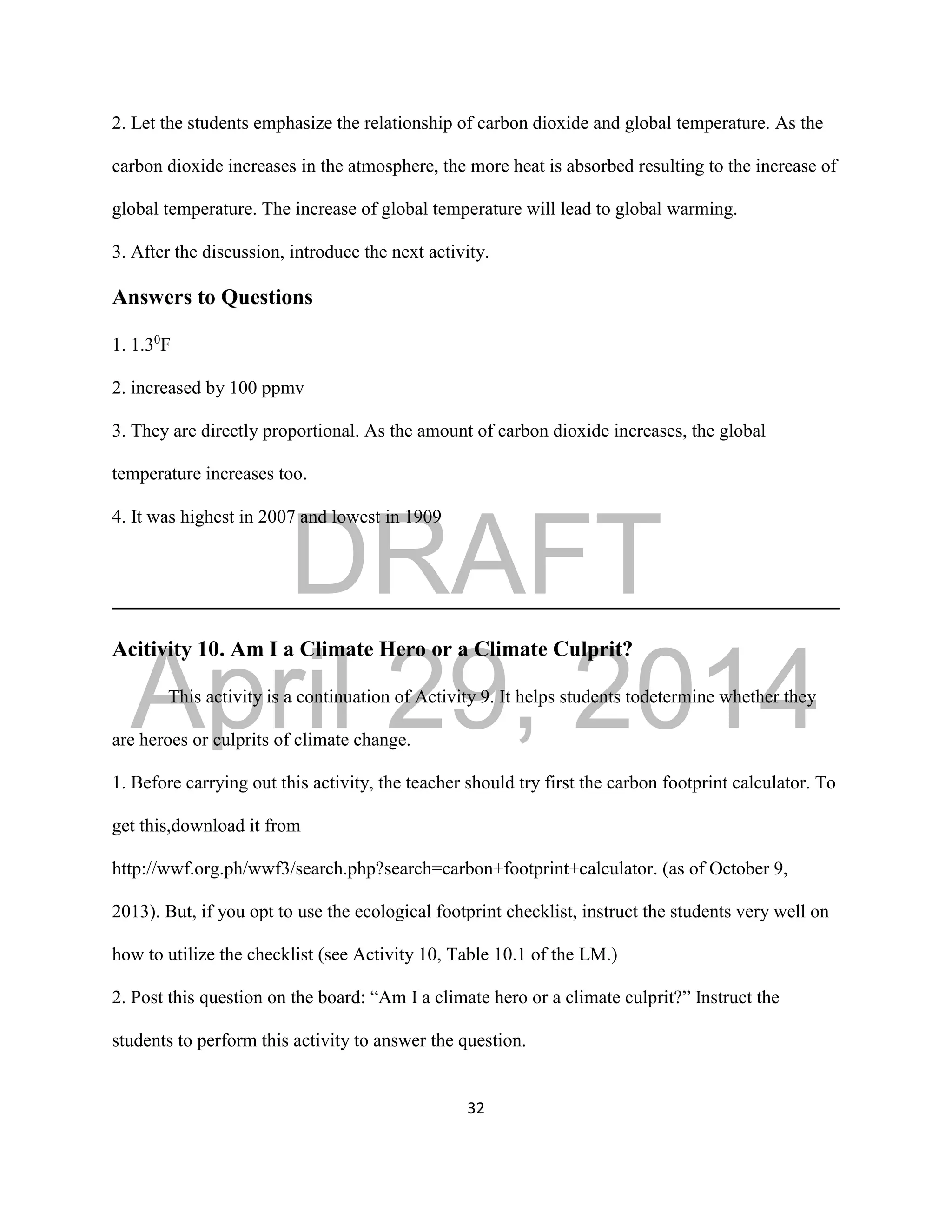 DRAFT
April 29, 2014
32
2. Let the students emphasize the relationship of carbon dioxide and global temperature. As the
carbon dioxide increases in the atmosphere, the more heat is absorbed resulting to the increase of
global temperature. The increase of global temperature will lead to global warming.
3. After the discussion, introduce the next activity.
Answers to Questions
1. 1.30
F
2. increased by 100 ppmv
3. They are directly proportional. As the amount of carbon dioxide increases, the global
temperature increases too.
4. It was highest in 2007 and lowest in 1909
Acitivity 10. Am I a Climate Hero or a Climate Culprit?
This activity is a continuation of Activity 9. It helps students todetermine whether they
are heroes or culprits of climate change.
1. Before carrying out this activity, the teacher should try first the carbon footprint calculator. To
get this,download it from
http://wwf.org.ph/wwf3/search.php?search=carbon+footprint+calculator. (as of October 9,
2013). But, if you opt to use the ecological footprint checklist, instruct the students very well on
how to utilize the checklist (see Activity 10, Table 10.1 of the LM.)
2. Post this question on the board: “Am I a climate hero or a climate culprit?” Instruct the
students to perform this activity to answer the question.
 