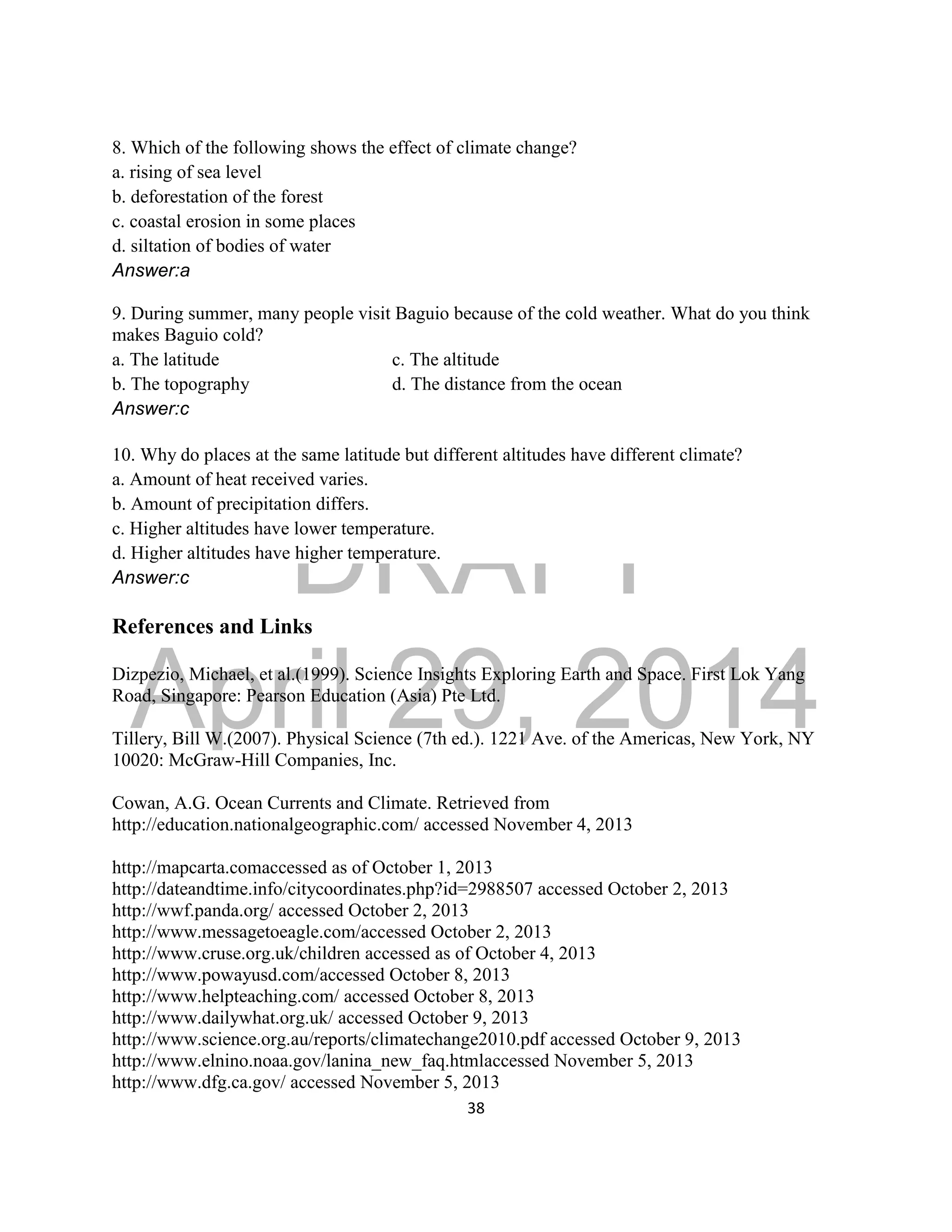 DRAFT
April 29, 2014
38
8. Which of the following shows the effect of climate change?
a. rising of sea level
b. deforestation of the forest
c. coastal erosion in some places
d. siltation of bodies of water
Answer:a
9. During summer, many people visit Baguio because of the cold weather. What do you think
makes Baguio cold?
a. The latitude c. The altitude
b. The topography d. The distance from the ocean
Answer:c
10. Why do places at the same latitude but different altitudes have different climate?
a. Amount of heat received varies.
b. Amount of precipitation differs.
c. Higher altitudes have lower temperature.
d. Higher altitudes have higher temperature.
Answer:c
References and Links
Dizpezio, Michael, et al.(1999). Science Insights Exploring Earth and Space. First Lok Yang
Road, Singapore: Pearson Education (Asia) Pte Ltd.
Tillery, Bill W.(2007). Physical Science (7th ed.). 1221 Ave. of the Americas, New York, NY
10020: McGraw-Hill Companies, Inc.
Cowan, A.G. Ocean Currents and Climate. Retrieved from
http://education.nationalgeographic.com/ accessed November 4, 2013
http://mapcarta.comaccessed as of October 1, 2013
http://dateandtime.info/citycoordinates.php?id=2988507 accessed October 2, 2013
http://wwf.panda.org/ accessed October 2, 2013
http://www.messagetoeagle.com/accessed October 2, 2013
http://www.cruse.org.uk/children accessed as of October 4, 2013
http://www.powayusd.com/accessed October 8, 2013
http://www.helpteaching.com/ accessed October 8, 2013
http://www.dailywhat.org.uk/ accessed October 9, 2013
http://www.science.org.au/reports/climatechange2010.pdf accessed October 9, 2013
http://www.elnino.noaa.gov/lanina_new_faq.htmlaccessed November 5, 2013
http://www.dfg.ca.gov/ accessed November 5, 2013
 