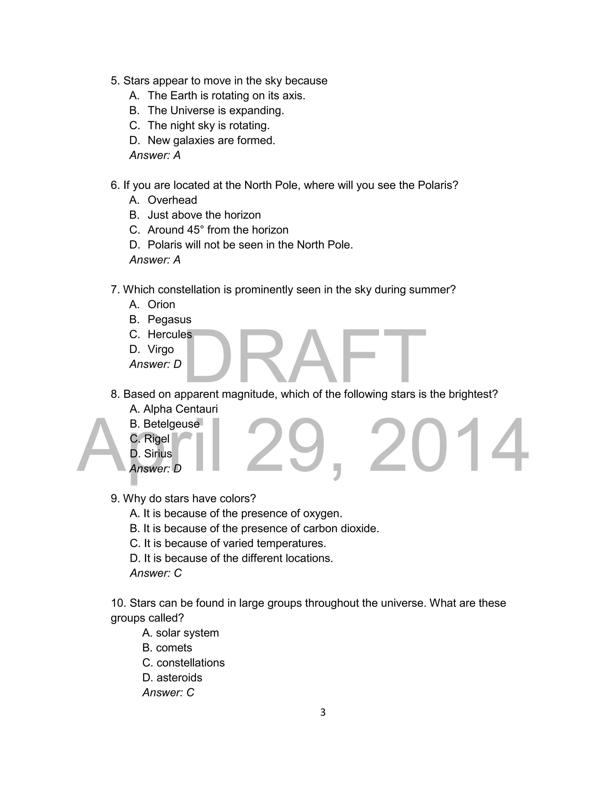 DRAFT
April 29, 2014
3
5. Stars appear to move in the sky because
A. The Earth is rotating on its axis.
B. The Universe is expanding.
C. The night sky is rotating.
D. New galaxies are formed.
Answer: A
6. If you are located at the North Pole, where will you see the Polaris?
A. Overhead
B. Just above the horizon
C. Around 45° from the horizon
D. Polaris will not be seen in the North Pole.
Answer: A
7. Which constellation is prominently seen in the sky during summer?
A. Orion
B. Pegasus
C. Hercules
D. Virgo
Answer: D
8. Based on apparent magnitude, which of the following stars is the brightest?
A. Alpha Centauri
B. Betelgeuse
C. Rigel
D. Sirius
Answer: D
9. Why do stars have colors?
A. It is because of the presence of oxygen.
B. It is because of the presence of carbon dioxide.
C. It is because of varied temperatures.
D. It is because of the different locations.
Answer: C
10. Stars can be found in large groups throughout the universe. What are these
groups called?
A. solar system
B. comets
C. constellations
D. asteroids
Answer: C
 