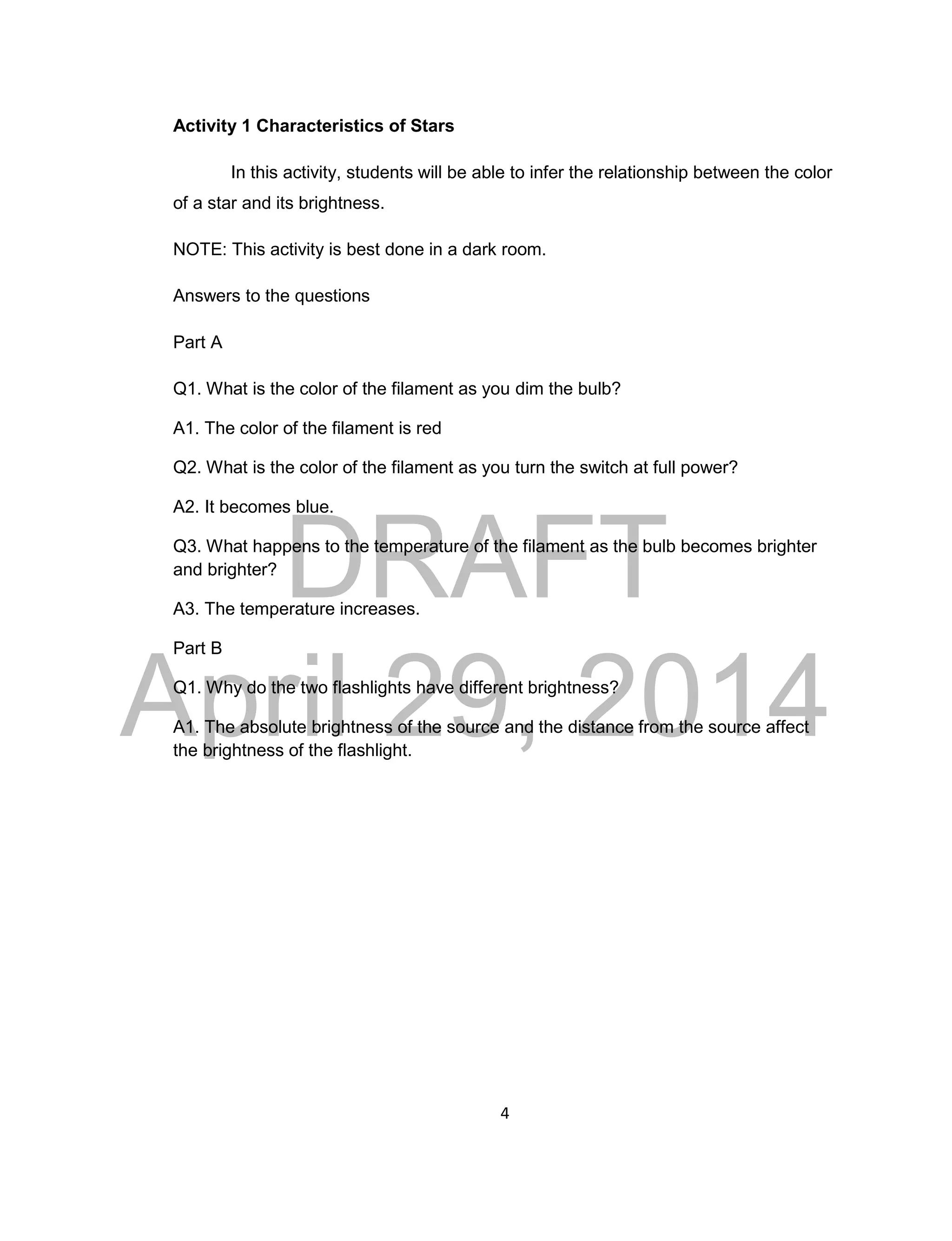 DRAFT
April 29, 2014
4
Activity 1 Characteristics of Stars
In this activity, students will be able to infer the relationship between the color
of a star and its brightness.
NOTE: This activity is best done in a dark room.
Answers to the questions
Part A
Q1. What is the color of the filament as you dim the bulb?
A1. The color of the filament is red
Q2. What is the color of the filament as you turn the switch at full power?
A2. It becomes blue.
Q3. What happens to the temperature of the filament as the bulb becomes brighter
and brighter?
A3. The temperature increases.
Part B
Q1. Why do the two flashlights have different brightness?
A1. The absolute brightness of the source and the distance from the source affect
the brightness of the flashlight.
 