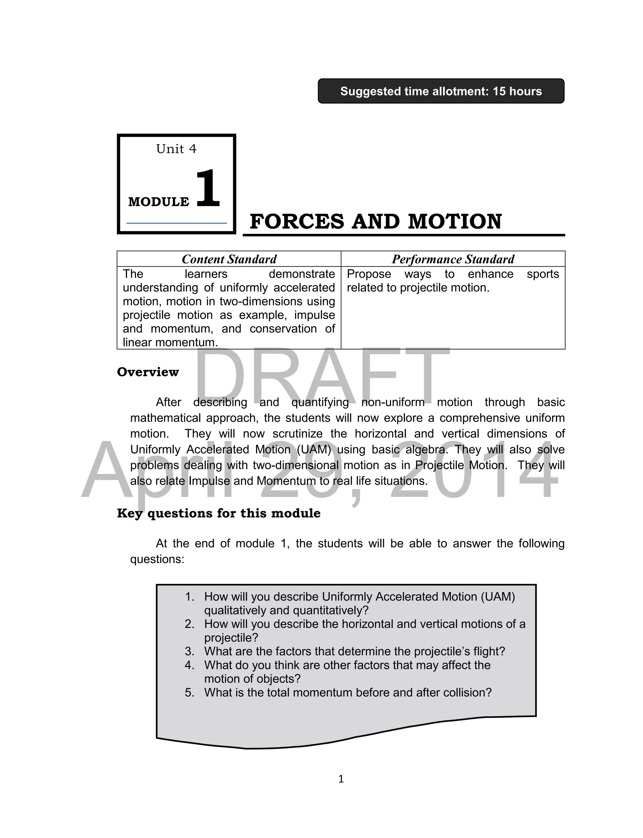 DRAFT
April 29, 2014
1
FORCES AND MOTION
Content Standard Performance Standard
The learners demonstrate
understanding of uniformly accelerated
motion, motion in two-dimensions using
projectile motion as example, impulse
and momentum, and conservation of
linear momentum.
Propose ways to enhance sports
related to projectile motion.
Overview
After describing and quantifying non-uniform motion through basic
mathematical approach, the students will now explore a comprehensive uniform
motion. They will now scrutinize the horizontal and vertical dimensions of
Uniformly Accelerated Motion (UAM) using basic algebra. They will also solve
problems dealing with two-dimensional motion as in Projectile Motion. They will
also relate Impulse and Momentum to real life situations.
Key questions for this module
At the end of module 1, the students will be able to answer the following
questions:
1. How will you describe Uniformly Accelerated Motion (UAM)
qualitatively and quantitatively?
2. How will you describe the horizontal and vertical motions of a
projectile?
3. What are the factors that determine the projectile’s flight?
4. What do you think are other factors that may affect the
motion of objects?
5. What is the total momentum before and after collision?
Unit 4
MODULE1
Suggested time allotment: 15 hours
 