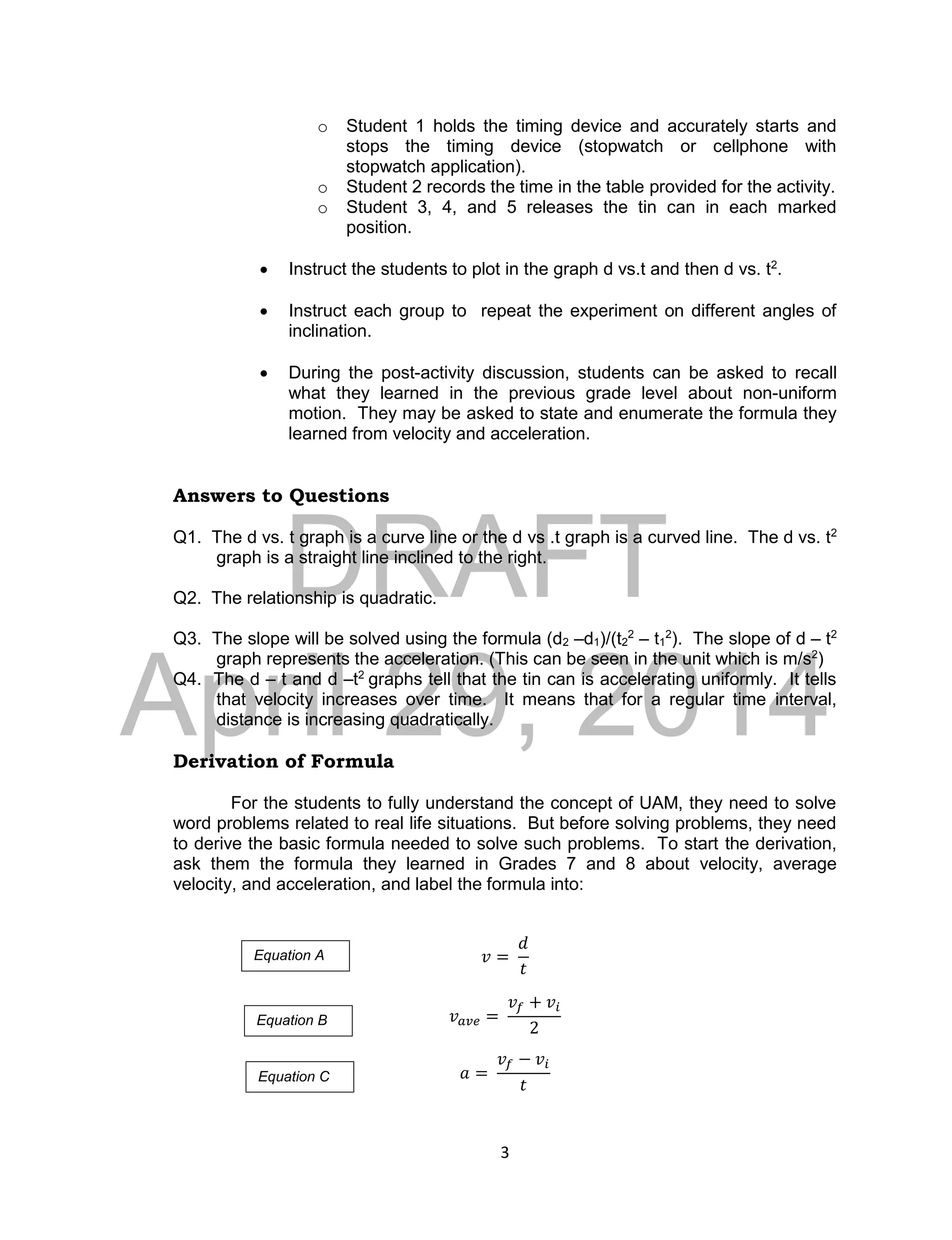 DRAFT
April 29, 2014
3
o Student 1 holds the timing device and accurately starts and
stops the timing device (stopwatch or cellphone with
stopwatch application).
o Student 2 records the time in the table provided for the activity.
o Student 3, 4, and 5 releases the tin can in each marked
position.
 Instruct the students to plot in the graph d vs.t and then d vs. t2
.
 Instruct each group to repeat the experiment on different angles of
inclination.
 During the post-activity discussion, students can be asked to recall
what they learned in the previous grade level about non-uniform
motion. They may be asked to state and enumerate the formula they
learned from velocity and acceleration.
Answers to Questions
Q1. The d vs. t graph is a curve line or the d vs .t graph is a curved line. The d vs. t2
graph is a straight line inclined to the right.
Q2. The relationship is quadratic.
Q3. The slope will be solved using the formula (d2 –d1)/(t2
2
– t1
2
). The slope of d – t2
graph represents the acceleration. (This can be seen in the unit which is m/s2
)
Q4. The d – t and d –t2
graphs tell that the tin can is accelerating uniformly. It tells
that velocity increases over time. It means that for a regular time interval,
distance is increasing quadratically.
Derivation of Formula
For the students to fully understand the concept of UAM, they need to solve
word problems related to real life situations. But before solving problems, they need
to derive the basic formula needed to solve such problems. To start the derivation,
ask them the formula they learned in Grades 7 and 8 about velocity, average
velocity, and acceleration, and label the formula into:
𝑣 =
𝑑
𝑡
𝑣 𝑎𝑣𝑒 =
𝑣𝑓 + 𝑣𝑖
2
𝑎 =
𝑣𝑓 − 𝑣𝑖
𝑡
Equation A
Equation B
Equation C
 