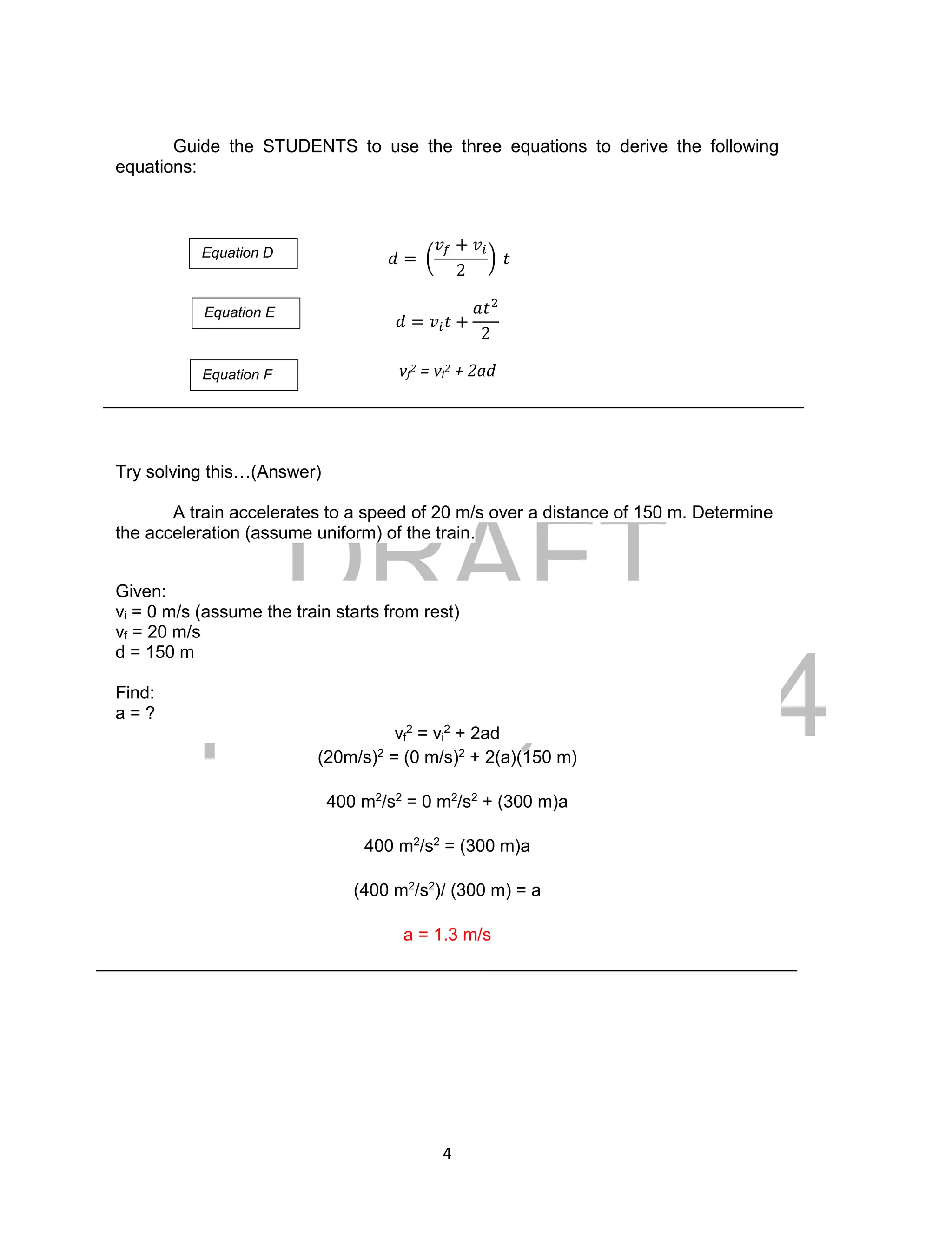 DRAFT
April 29, 2014
4
Guide the STUDENTS to use the three equations to derive the following
equations:
𝑑 = (
𝑣𝑓 + 𝑣𝑖
2
) 𝑡
𝑑 = 𝑣𝑖 𝑡 +
𝑎𝑡2
2
vf
2 = vi
2 + 2ad
Try solving this…(Answer)
A train accelerates to a speed of 20 m/s over a distance of 150 m. Determine
the acceleration (assume uniform) of the train.
Given:
vi = 0 m/s (assume the train starts from rest)
vf = 20 m/s
d = 150 m
Find:
a = ?
vf
2
= vi
2
+ 2ad
(20m/s)2
= (0 m/s)2
+ 2(a)(150 m)
400 m2
/s2
= 0 m2
/s2
+ (300 m)a
400 m2
/s2
= (300 m)a
(400 m2
/s2
)/ (300 m) = a
a = 1.3 m/s
Equation D
Equation E
Equation F
 