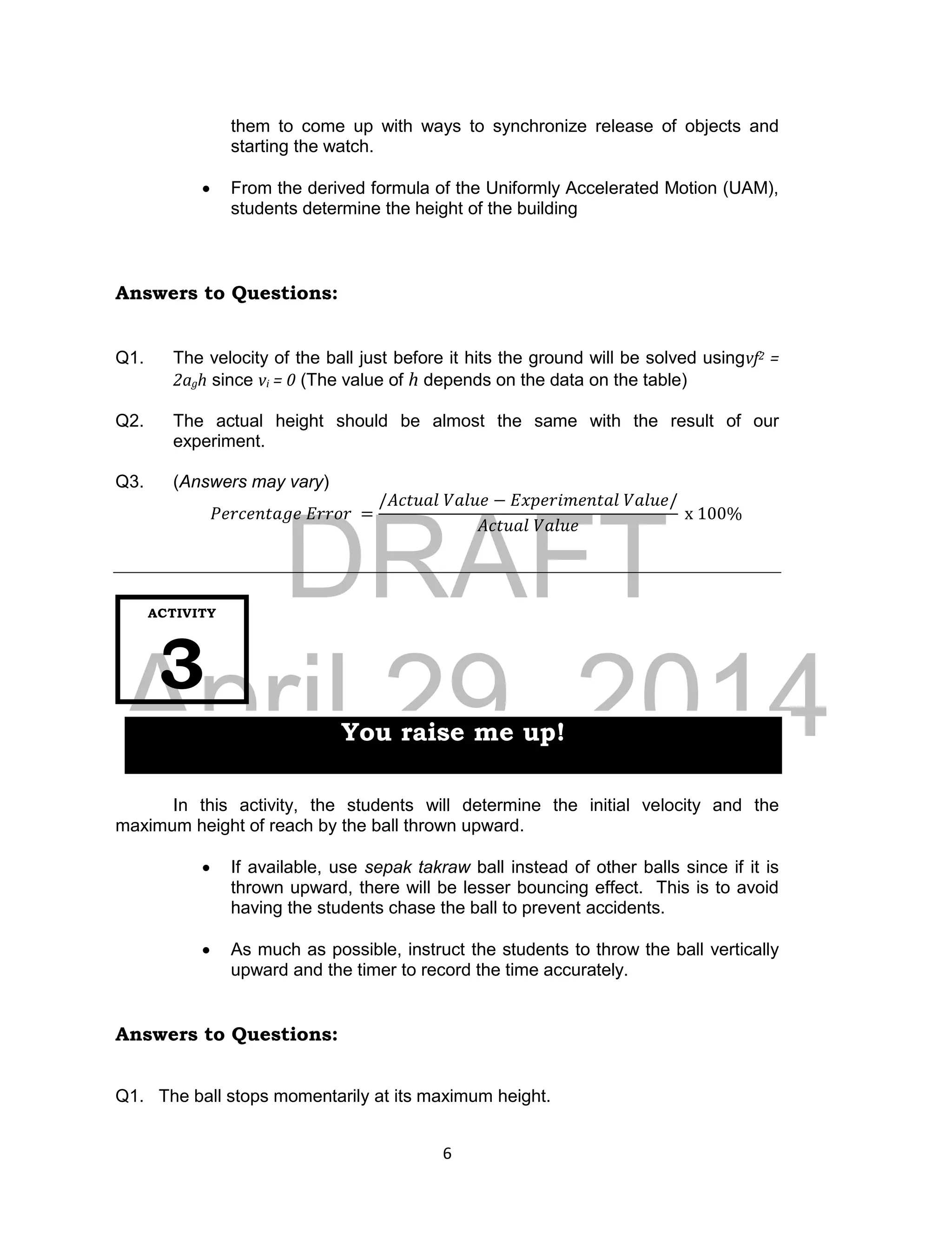 DRAFT
April 29, 2014
6
them to come up with ways to synchronize release of objects and
starting the watch.
 From the derived formula of the Uniformly Accelerated Motion (UAM),
students determine the height of the building
Answers to Questions:
Q1. The velocity of the ball just before it hits the ground will be solved usingvf2 =
2agh since vi = 0 (The value of h depends on the data on the table)
Q2. The actual height should be almost the same with the result of our
experiment.
Q3. (Answers may vary)
𝑃𝑒𝑟𝑐𝑒𝑛𝑡𝑎𝑔𝑒 𝐸𝑟𝑟𝑜𝑟 =
/𝐴𝑐𝑡𝑢𝑎𝑙 𝑉𝑎𝑙𝑢𝑒 − 𝐸𝑥𝑝𝑒𝑟𝑖𝑚𝑒𝑛𝑡𝑎𝑙 𝑉𝑎𝑙𝑢𝑒/
𝐴𝑐𝑡𝑢𝑎𝑙 𝑉𝑎𝑙𝑢𝑒
x 100%
In this activity, the students will determine the initial velocity and the
maximum height of reach by the ball thrown upward.
 If available, use sepak takraw ball instead of other balls since if it is
thrown upward, there will be lesser bouncing effect. This is to avoid
having the students chase the ball to prevent accidents.
 As much as possible, instruct the students to throw the ball vertically
upward and the timer to record the time accurately.
Answers to Questions:
Q1. The ball stops momentarily at its maximum height.
ACTIVITY
3
You raise me up!
 
