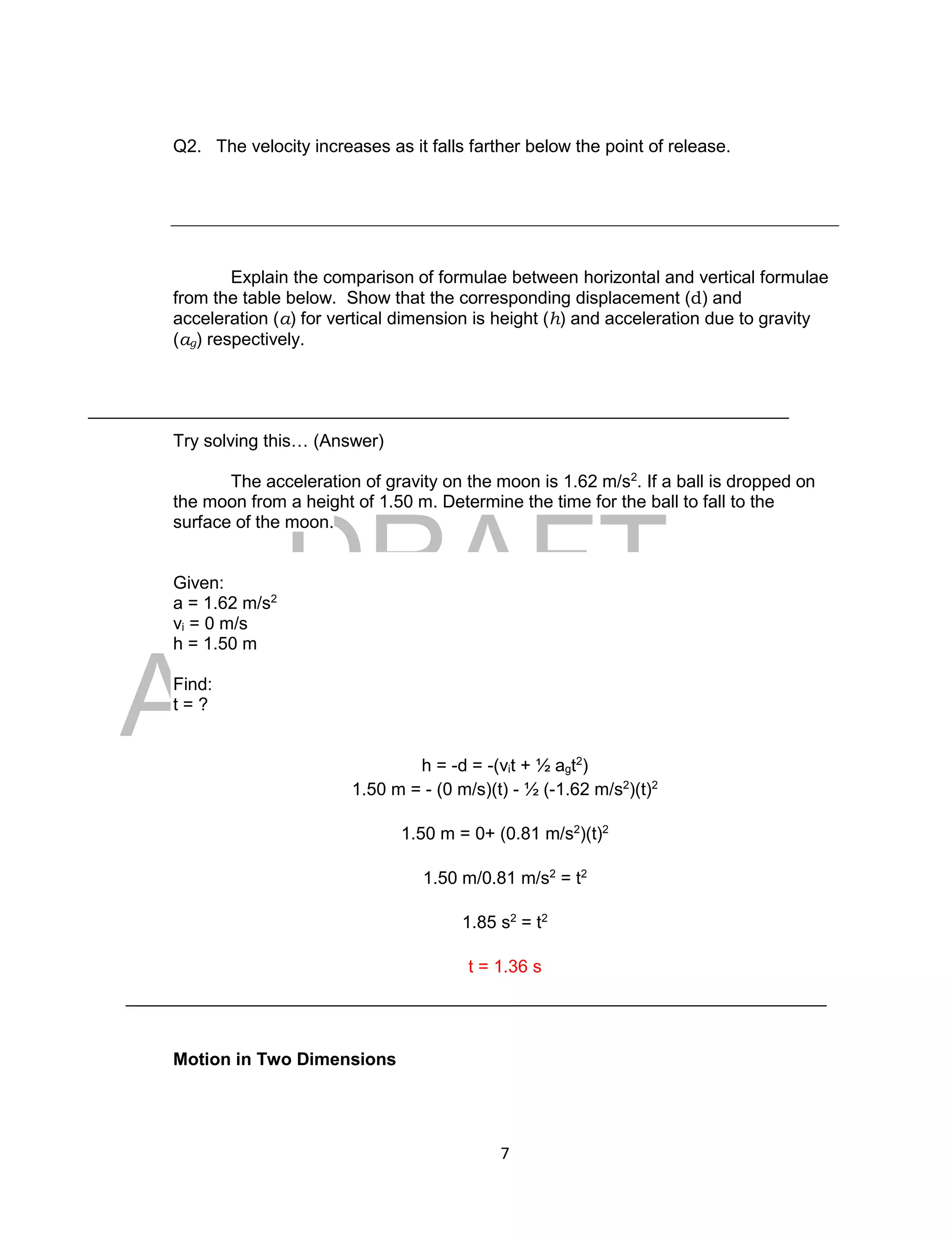 DRAFT
April 29, 2014
7
Q2. The velocity increases as it falls farther below the point of release.
Explain the comparison of formulae between horizontal and vertical formulae
from the table below. Show that the corresponding displacement (d) and
acceleration (a) for vertical dimension is height (h) and acceleration due to gravity
(ag) respectively.
Try solving this… (Answer)
The acceleration of gravity on the moon is 1.62 m/s2
. If a ball is dropped on
the moon from a height of 1.50 m. Determine the time for the ball to fall to the
surface of the moon.
Given:
a = 1.62 m/s2
vi = 0 m/s
h = 1.50 m
Find:
t = ?
h = -d = -(vit + ½ agt2
)
1.50 m = - (0 m/s)(t) - ½ (-1.62 m/s2
)(t)2
1.50 m = 0+ (0.81 m/s2
)(t)2
1.50 m/0.81 m/s2
= t2
1.85 s2
= t2
t = 1.36 s
Motion in Two Dimensions
 
