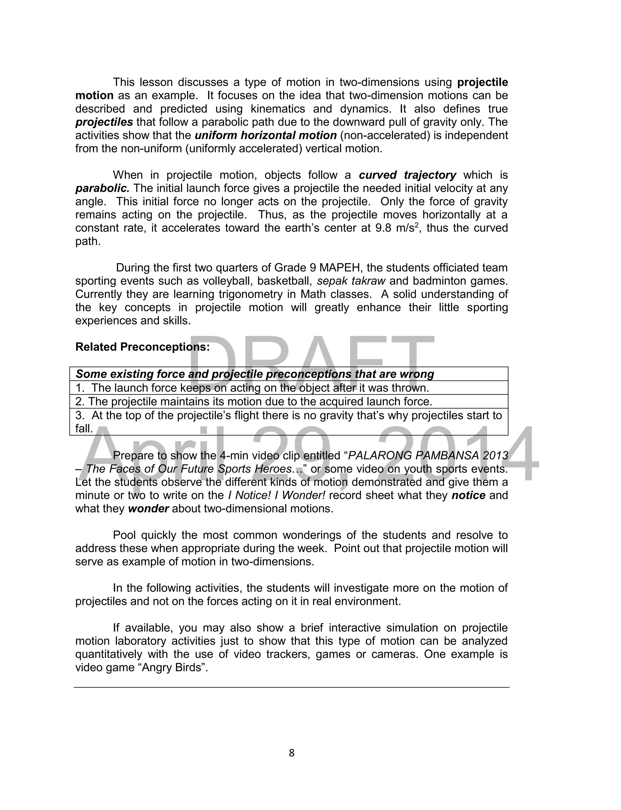 DRAFT
April 29, 2014
8
This lesson discusses a type of motion in two-dimensions using projectile
motion as an example. It focuses on the idea that two-dimension motions can be
described and predicted using kinematics and dynamics. It also defines true
projectiles that follow a parabolic path due to the downward pull of gravity only. The
activities show that the uniform horizontal motion (non-accelerated) is independent
from the non-uniform (uniformly accelerated) vertical motion.
When in projectile motion, objects follow a curved trajectory which is
parabolic. The initial launch force gives a projectile the needed initial velocity at any
angle. This initial force no longer acts on the projectile. Only the force of gravity
remains acting on the projectile. Thus, as the projectile moves horizontally at a
constant rate, it accelerates toward the earth’s center at 9.8 m/s2
, thus the curved
path.
During the first two quarters of Grade 9 MAPEH, the students officiated team
sporting events such as volleyball, basketball, sepak takraw and badminton games.
Currently they are learning trigonometry in Math classes. A solid understanding of
the key concepts in projectile motion will greatly enhance their little sporting
experiences and skills.
Related Preconceptions:
Some existing force and projectile preconceptions that are wrong
1. The launch force keeps on acting on the object after it was thrown.
2. The projectile maintains its motion due to the acquired launch force.
3. At the top of the projectile’s flight there is no gravity that’s why projectiles start to
fall.
Prepare to show the 4-min video clip entitled “PALARONG PAMBANSA 2013
– The Faces of Our Future Sports Heroes…” or some video on youth sports events.
Let the students observe the different kinds of motion demonstrated and give them a
minute or two to write on the I Notice! I Wonder! record sheet what they notice and
what they wonder about two-dimensional motions.
Pool quickly the most common wonderings of the students and resolve to
address these when appropriate during the week. Point out that projectile motion will
serve as example of motion in two-dimensions.
In the following activities, the students will investigate more on the motion of
projectiles and not on the forces acting on it in real environment.
If available, you may also show a brief interactive simulation on projectile
motion laboratory activities just to show that this type of motion can be analyzed
quantitatively with the use of video trackers, games or cameras. One example is
video game “Angry Birds”.
 