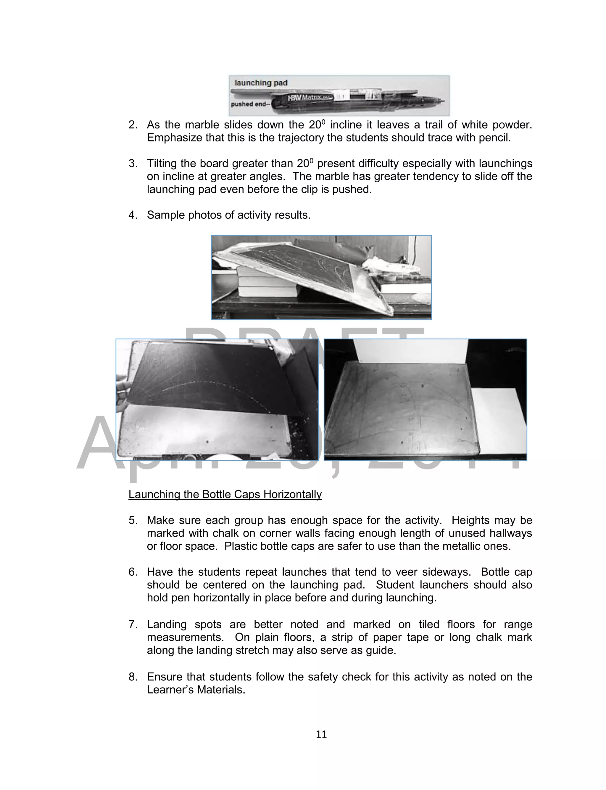 DRAFT
April 29, 2014
11
2. As the marble slides down the 200
incline it leaves a trail of white powder.
Emphasize that this is the trajectory the students should trace with pencil.
3. Tilting the board greater than 200
present difficulty especially with launchings
on incline at greater angles. The marble has greater tendency to slide off the
launching pad even before the clip is pushed.
4. Sample photos of activity results.
Launching the Bottle Caps Horizontally
5. Make sure each group has enough space for the activity. Heights may be
marked with chalk on corner walls facing enough length of unused hallways
or floor space. Plastic bottle caps are safer to use than the metallic ones.
6. Have the students repeat launches that tend to veer sideways. Bottle cap
should be centered on the launching pad. Student launchers should also
hold pen horizontally in place before and during launching.
7. Landing spots are better noted and marked on tiled floors for range
measurements. On plain floors, a strip of paper tape or long chalk mark
along the landing stretch may also serve as guide.
8. Ensure that students follow the safety check for this activity as noted on the
Learner’s Materials.
 