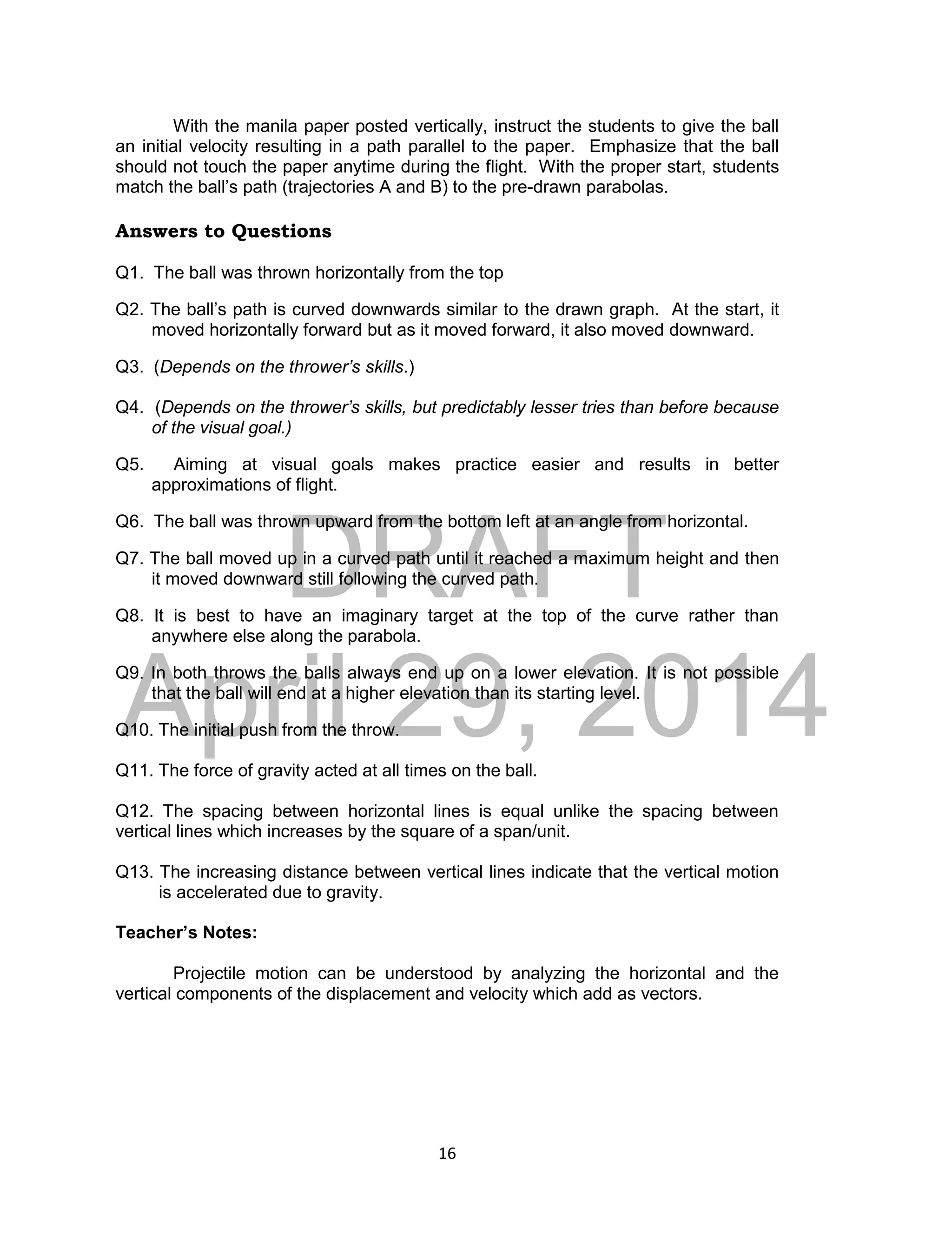 DRAFT
April 29, 2014
16
With the manila paper posted vertically, instruct the students to give the ball
an initial velocity resulting in a path parallel to the paper. Emphasize that the ball
should not touch the paper anytime during the flight. With the proper start, students
match the ball’s path (trajectories A and B) to the pre-drawn parabolas.
Answers to Questions
Q1. The ball was thrown horizontally from the top
Q2. The ball’s path is curved downwards similar to the drawn graph. At the start, it
moved horizontally forward but as it moved forward, it also moved downward.
Q3. (Depends on the thrower’s skills.)
Q4. (Depends on the thrower’s skills, but predictably lesser tries than before because
of the visual goal.)
Q5. Aiming at visual goals makes practice easier and results in better
approximations of flight.
Q6. The ball was thrown upward from the bottom left at an angle from horizontal.
Q7. The ball moved up in a curved path until it reached a maximum height and then
it moved downward still following the curved path.
Q8. It is best to have an imaginary target at the top of the curve rather than
anywhere else along the parabola.
Q9. In both throws the balls always end up on a lower elevation. It is not possible
that the ball will end at a higher elevation than its starting level.
Q10. The initial push from the throw.
Q11. The force of gravity acted at all times on the ball.
Q12. The spacing between horizontal lines is equal unlike the spacing between
vertical lines which increases by the square of a span/unit.
Q13. The increasing distance between vertical lines indicate that the vertical motion
is accelerated due to gravity.
Teacher’s Notes:
Projectile motion can be understood by analyzing the horizontal and the
vertical components of the displacement and velocity which add as vectors.
 