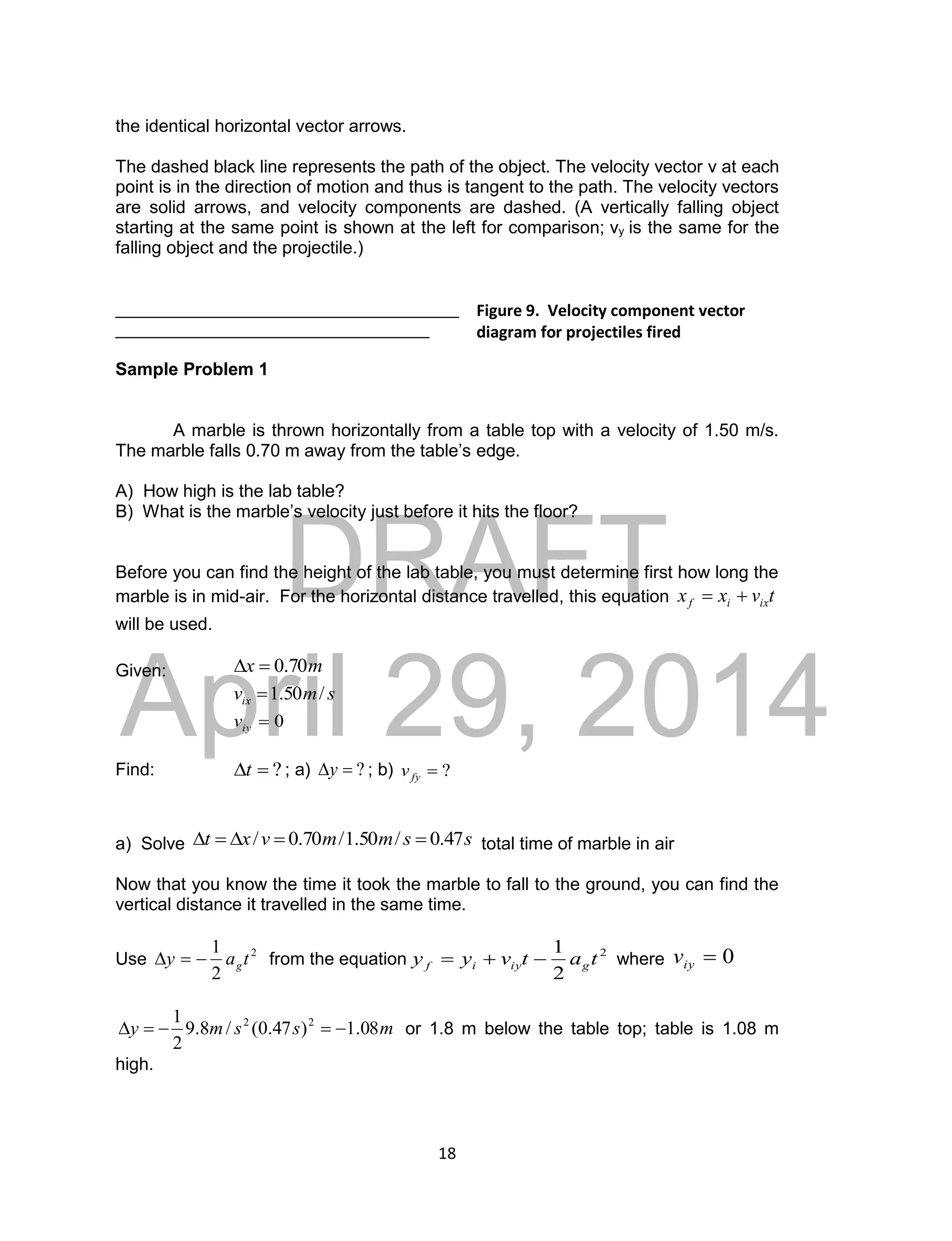 DRAFT
April 29, 2014
18
the identical horizontal vector arrows.
The dashed black line represents the path of the object. The velocity vector v at each
point is in the direction of motion and thus is tangent to the path. The velocity vectors
are solid arrows, and velocity components are dashed. (A vertically falling object
starting at the same point is shown at the left for comparison; vy is the same for the
falling object and the projectile.)
___________________________________
________________________________
Sample Problem 1
A marble is thrown horizontally from a table top with a velocity of 1.50 m/s.
The marble falls 0.70 m away from the table’s edge.
A) How high is the lab table?
B) What is the marble’s velocity just before it hits the floor?
Before you can find the height of the lab table, you must determine first how long the
marble is in mid-air. For the horizontal distance travelled, this equation tvxx ixif 
will be used.
Given: mx 70.0
smvix /50.1
0iyv
Find: ?t ; a) ?y ; b) ?fyv
a) Solve ssmmvxt 47.0/50.1/70.0/  total time of marble in air
Now that you know the time it took the marble to fall to the ground, you can find the
vertical distance it travelled in the same time.
Use 2
2
1
tay g from the equation 2
2
1
tatvyy giyif  where 0iyv
mssmy 08.1)47.0(/8.9
2
1 22
 or 1.8 m below the table top; table is 1.08 m
high.
Figure 9. Velocity component vector
diagram for projectiles fired
horizontally.
 
