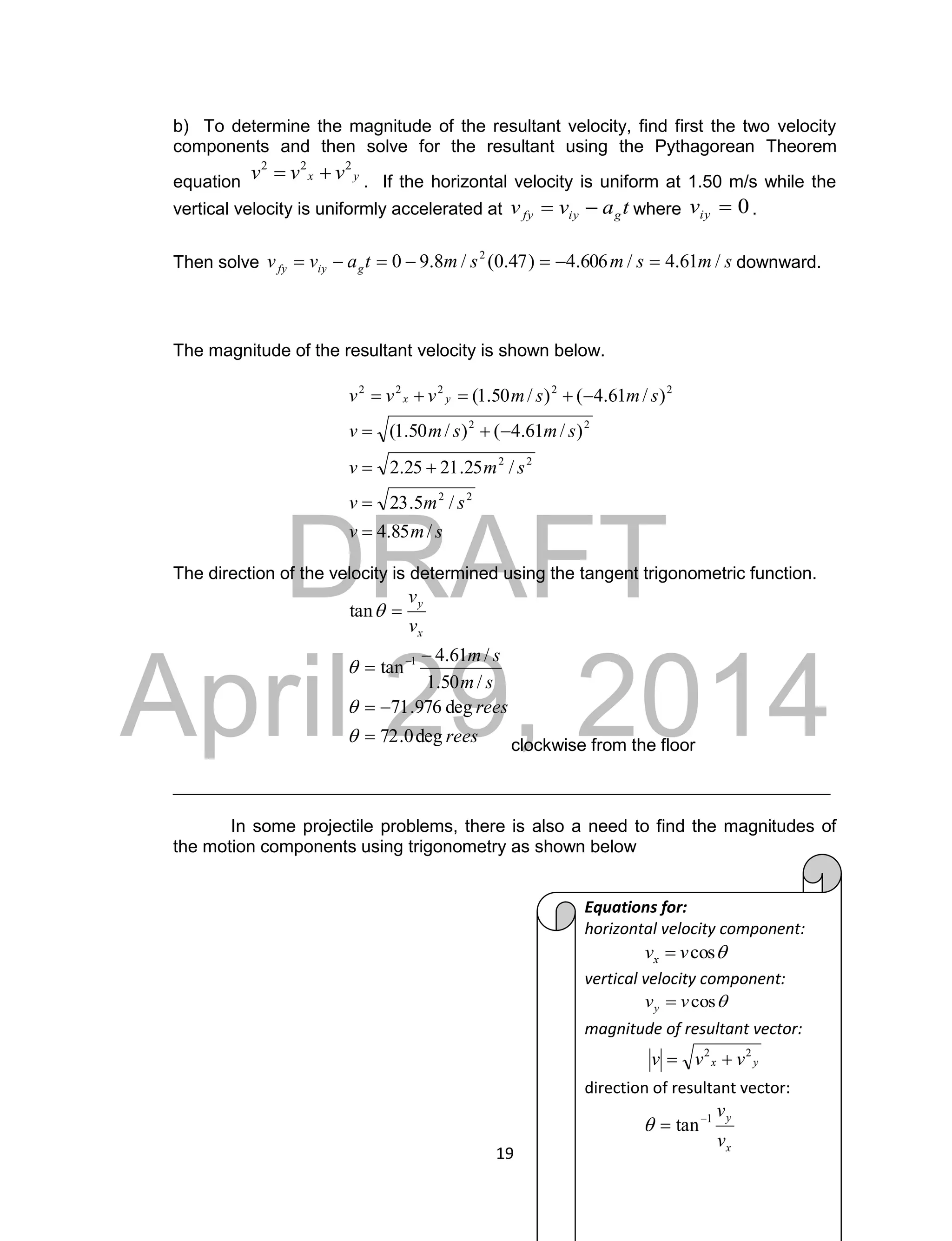 DRAFT
April 29, 2014
19
b) To determine the magnitude of the resultant velocity, find first the two velocity
components and then solve for the resultant using the Pythagorean Theorem
equation yx vvv 222
 . If the horizontal velocity is uniform at 1.50 m/s while the
vertical velocity is uniformly accelerated at tavv giyfy  where 0iyv .
Then solve smsmsmtavv giyfy /61.4/606.4)47.0(/8.90 2
 downward.
The magnitude of the resultant velocity is shown below.
smv
smv
smv
smsmv
smsmvvv yx
/85.4
/5.23
/25.2125.2
)/61.4()/50.1(
)/61.4()/50.1(
22
22
22
22222





The direction of the velocity is determined using the tangent trigonometric function.
rees
rees
sm
sm
v
v
x
y
deg0.72
deg976.71
/50.1
/61.4
tan
tan
1










clockwise from the floor
___________________________________________________________________
In some projectile problems, there is also a need to find the magnitudes of
the motion components using trigonometry as shown below
Equations for:
horizontal velocity component:
cosvvx 
vertical velocity component:
cosvvy 
magnitude of resultant vector:
yx vvv 22

direction of resultant vector:
x
y
v
v1
tan

 